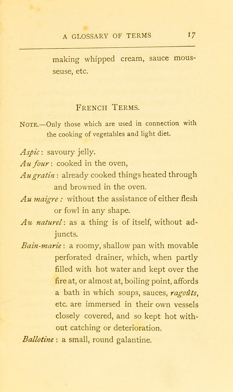 making whipped cream, sauce mous- seuse, etc. French Terms. Note.—Only those which are used in connection with the cooking of vegetables and light diet. Aspic', savoury jelly. Au four', cooked in the oven, Augratia ; already cooked things heated through and browned in the oven. Au maigre : without the assistance of either flesh or fowl in any shape. Au naturel'. as a thing is of itself, without ad- juncts. Bain-marie ; a roomy, shallow pan with movable perforated drainer, which, when partly filled with hot water and kept over the fire at, or almost at, boiling point, affords a bath in which soups, sauces, ragoAts, etc. are immersed in their own vessels closely covered, and so kept hot with- out catching or deterioration. Ballotine : a small, round galantine.