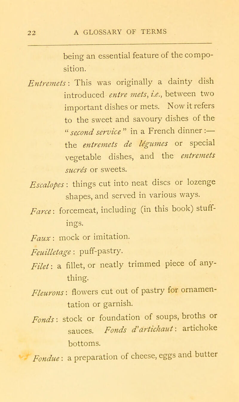 being an essential feature of the compo- sition. Entremets-. This was originally a dainty dish introduced entre niets, t.e., between two important dishes or mets. Now it refers to the sweet and savoury dishes of the “ second service ” in a French dinner :— the entremets de legumes or special vegetable dishes, and the entremets sucres or sweets. Escalopes: things cut into neat discs or lozenge shapes, and served in various ways. Farce-, forcemeat, including (in this book) stuff- ings. Faux -. mock or imitation. Feuilletage: puff-pastry. Filet: a fillet, or neatly trimmed piece of any- thing. Fleurons: flowers cut out of pastry for ornamen- tation or garnish. Fonds -. stock or foundation of soups, broths or sauces. Fofids d artichaut: artichoke bottoms. Fondue: a preparation of cheese, eggs and butter