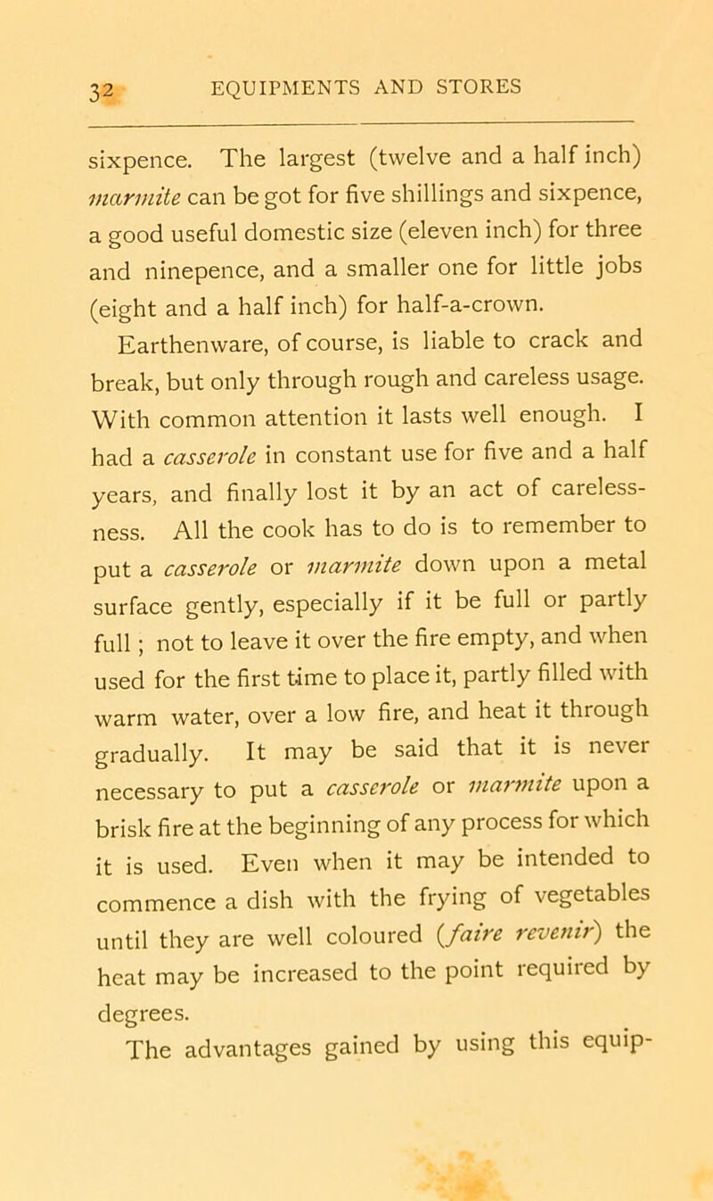 sixpence. The largest (twelve and a half inch) mannite can be got for five shillings and sixpence, a good useful domestic size (eleven inch) for three and ninepence, and a smaller one for little jobs (eight and a half inch) for half-a-crown. Karthenware, of course, is liable to crack and break, but only through rough and careless usage. With common attention it lasts well enough. I had a casserole in constant use for five and a half years, and finally lost it by an act of careless- ness. All the cook has to do is to remember to put a casserole or marimte down upon a metal surface gently, especially if it be full or partly full; not to leave it over the fire empty, and when used for the first time to place it, partly filled with warm water, over a low fire, and heat it through gradually. It may be said that it is never necessary to put a casserole or niarmite upon a brisk fire at the beginning of any process for which it is used. Even when it may be intended to commence a dish with the frying of vegetables until they are well coloured (^faire revenir') the heat may be increased to the point required by degrees. The advantages gained by using this equip-