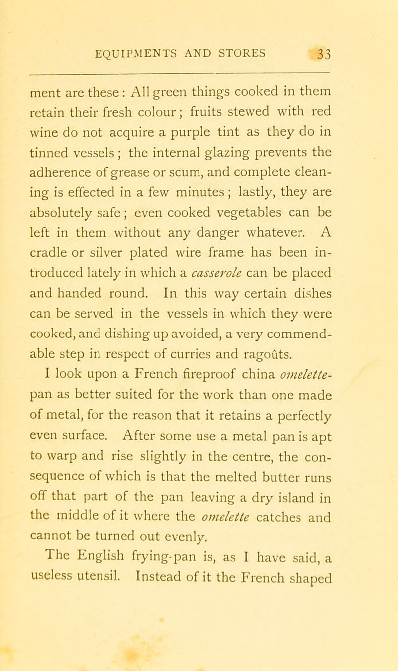 ment are these : All green things cooked in them retain their fresh colour; fruits stewed with red wine do not acquire a purple tint as they do in tinned vessels ; the internal glazing prevents the adherence of grease or scum, and complete clean- ing is effected in a few minutes ; lastly, they are absolutely safe; even cooked vegetables can be left in them without any danger whatever. A cradle or silver plated wire frame has been in- troduced lately in which a casserole can be placed and handed round. In this way certain dishes can be served in the vessels in which they were cooked, and dishing up avoided, a very commend- able step in respect of curries and ragouts. I look upon a French fireproof china omelette- pan as better suited for the work than one made of metal, for the reason that it retains a perfectly even surface. After some use a metal pan is apt to warp and rise slightly in the centre, the con- sequence of which is that the melted butter runs off that part of the pan leaving a dry island in the middle of it where the omelette catches and cannot be turned out evenly. The English frying-pan is, as I have said, a useless utensil. Instead of it the French shaped