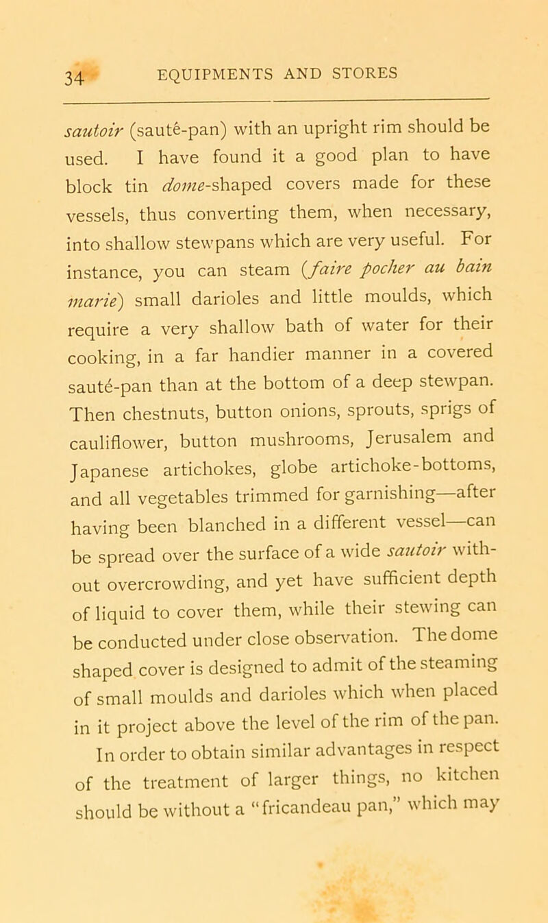 sautoir (saute-pan) with an upright rim should be used. I have found it a good plan to have block tin <^o;;z5-shaped covers made for these vessels, thus converting them, when necessary, into shallow stewpans which are very useful. For instance, you can steam {faire pocher au bam marie) small darioles and little moulds, which require a very shallow bath of water for their cooking, in a far handier manner in a covered saute-pan than at the bottom of a deep stewpan. Then chestnuts, button onions, sprouts, sprigs of cauliflower, button mushrooms, Jerusalem and Japanese artichokes, globe artichoke-bottoms, and all vegetables trimmed for garnishing—after having been blanched in a different vessel can be spread over the surface of a wide sautoir with- out overcrowding, and yet have sufficient depth of liquid to cover them, while their stewing can be conducted under close observation. The dome shaped cover is designed to admit of the steaming of small moulds and darioles which when placed in it project above the level of the rim of the pan. In order to obtain similar advantages in respect of the treatment of larger things, no kitchen should be without a “fricandeau pan,” which may