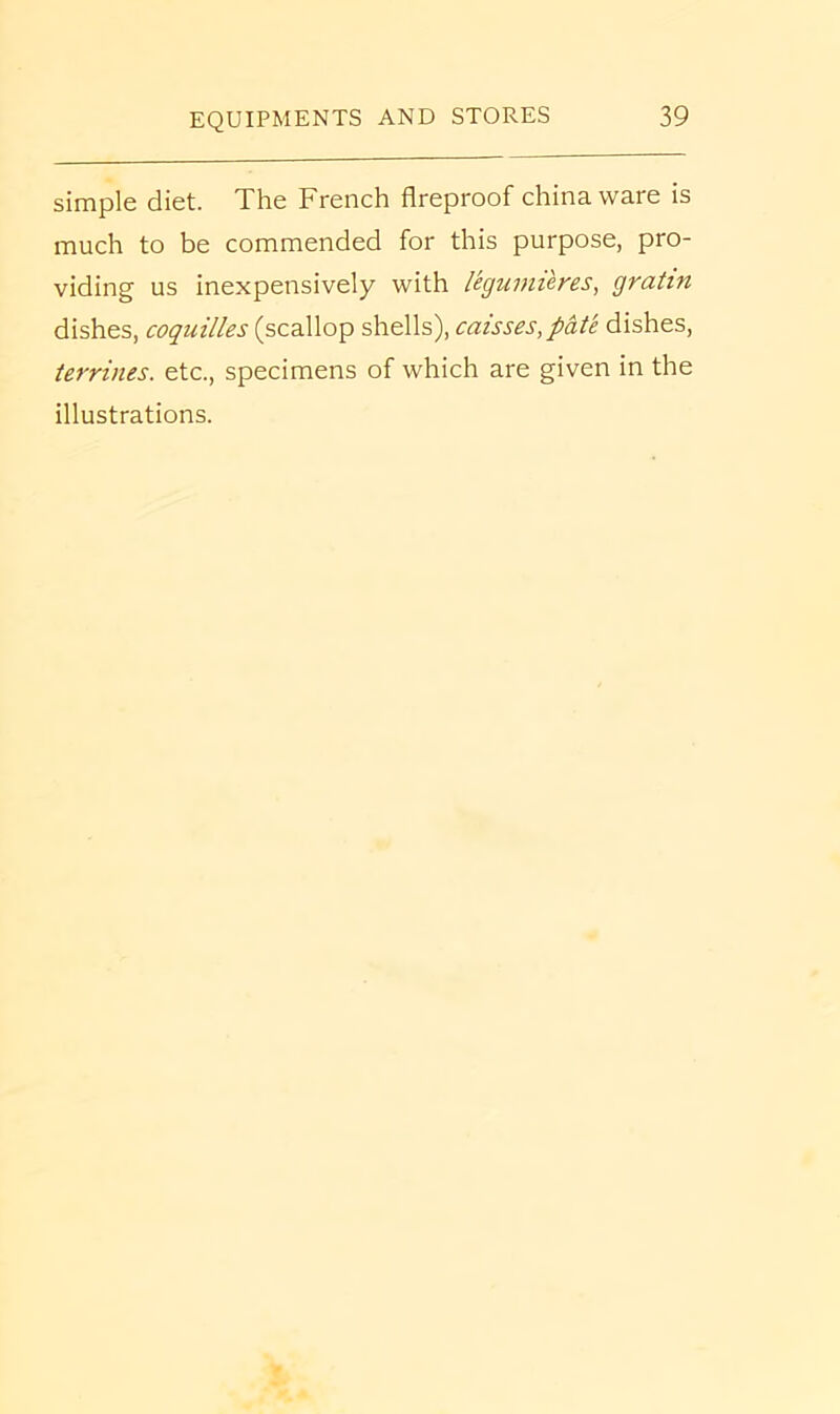 simple diet. The French fireproof china ware is much to be commended for this purpose, pro- viding us inexpensively with legumieres, gratin dishes, coquilles (scallop shells), caisses,pdte dishes, terrines. etc., specimens of which are given in the illustrations.