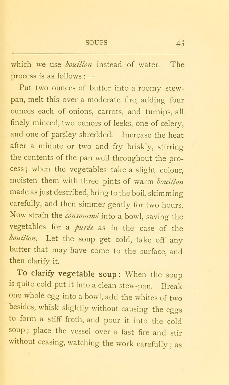 which we use bouillon instead of water. The process is as follows :— Put two ounces of butter into a roomy stew- pan, melt this over a moderate fire, adding four ounces each of onions, carrots, and turnips, all finely minced, two ounces of leeks, one of celery, and one of parsley shredded. Increase the heat after a minute or two and fry briskly, stirring the contents of the pan well throughout the pro- cess ; when the vegetables take a slight colour, moisten them with three pints of warm bouillon made as just described, bring to the boil, skimming carefully, and then simmer gently for two hours. Now strain the consommi into a bowl, saving the vegetables for a purie as in the case of the bouillon. Let the soup get cold, take off any butter that may have come to the surface, and then clarify it. To clarify vegetable soup: When the soup is quite cold put it into a clean stew-pan. Break one whole egg into a bowl, add the whites of two besides, whisk slightly without causing the eggs to form a stiff froth, and pour it into the cold soup ; place the vessel over a fast fire and stir without ceasing, watching the work carefully ; as