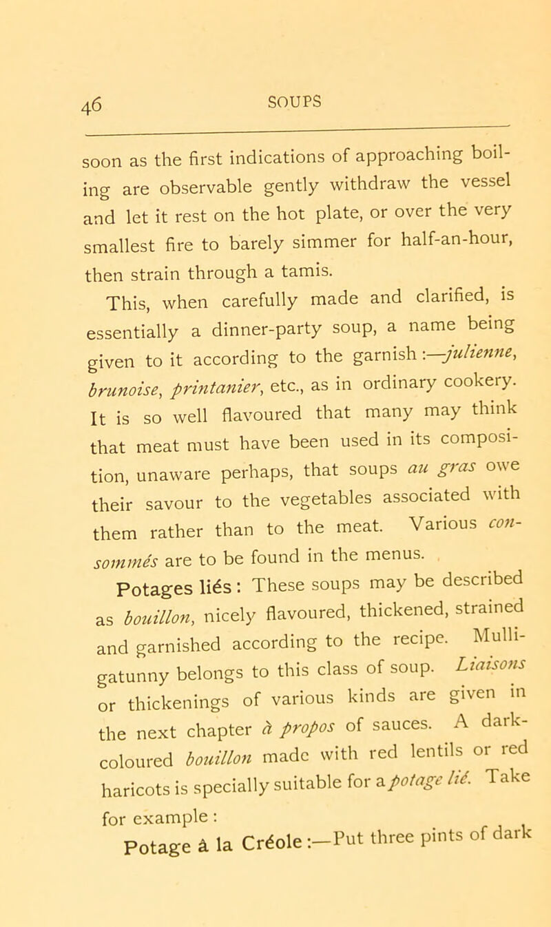 soon as the first indications of approaching boil- ing are observable gently withdraw the vessel and let it rest on the hot plate, or over the very smallest fire to barely simmer for half-an-hour, then strain through a tamis. This, when carefully made and clarified, is essentially a dinner-party soup, a name being given to it according to the garnish -—julienne, brunoise, printanier, etc., as in ordinary cookery. It is so well flavoured that many may think that meat must have been used in its composi- tion, unaware perhaps, that soups au gras owe their savour to the vegetables associated with them rather than to the meat. Various con- sommes are to be found in the menus. Potages li^s ; These soups may be described as bouillon, nicely flavoured, thickened, strained and garnished according to the recipe. Mulli- gatunny belongs to this class of soup. Liaisons or thickenings of various kinds are given in the next chapter « propos of sauces. ^ A dark- coloured bouillon made with red lentils or red haricots is specially suitable for ^potage lid. Take for example; Potage ^ la Creole :-Put three pints of dark