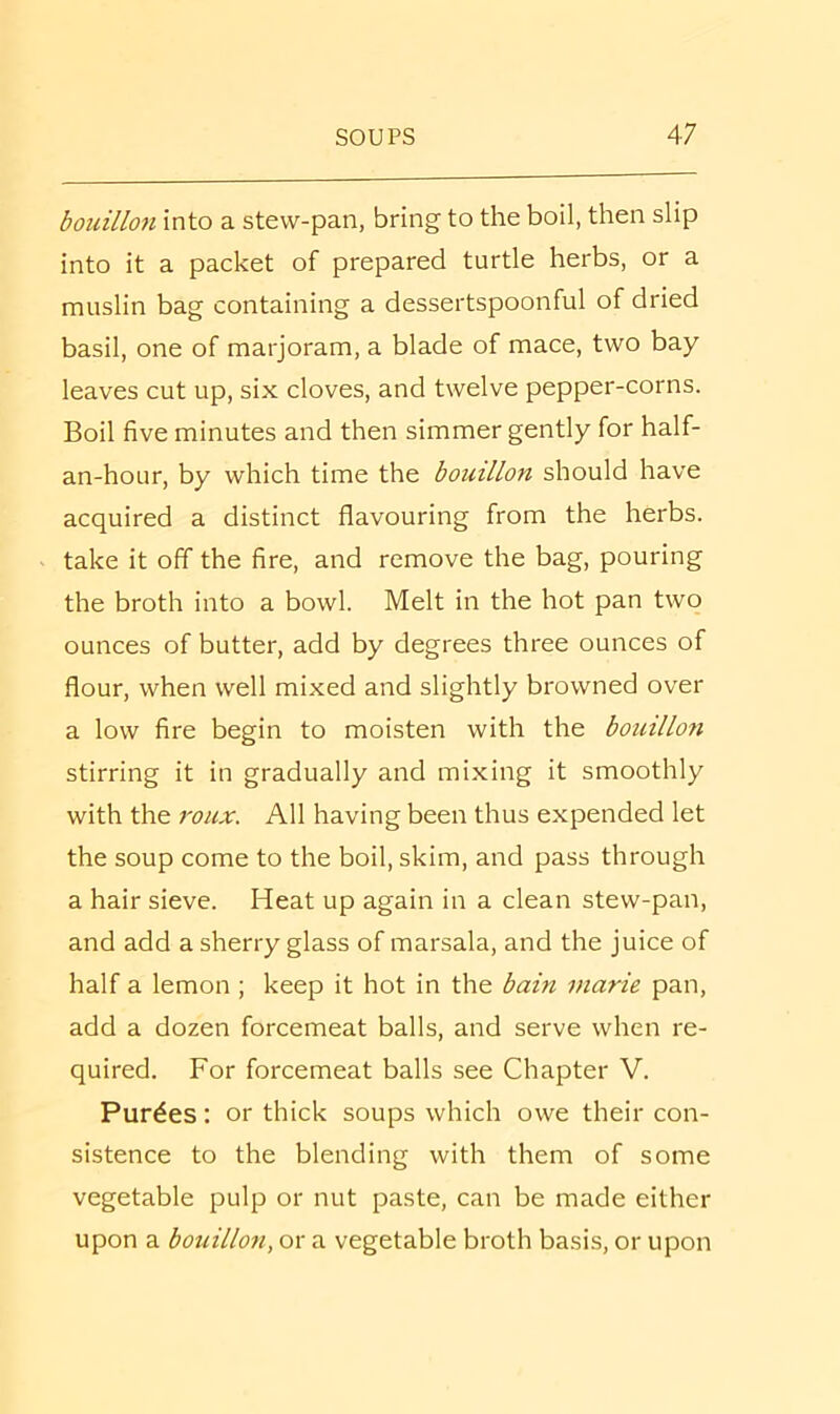 bouillon into a stew-pan, bring to the boil, then slip into it a packet of prepared turtle herbs, or a muslin bag containing a dessertspoonful of dried basil, one of marjoram, a blade of mace, two bay leaves cut up, six cloves, and twelve pepper-corns. Boil five minutes and then simmer gently for half- an-hour, by which time the bouillon should have acquired a distinct flavouring from the herbs, take it off the fire, and remove the bag, pouring the broth into a bowl. Melt in the hot pan two ounces of butter, add by degrees three ounces of flour, when well mixed and slightly browned over a low fire begin to moisten with the bouillon stirring it in gradually and mixing it smoothly with the roux. All having been thus expended let the soup come to the boil, skim, and pass through a hair sieve. Heat up again in a clean stew-pan, and add a sherry glass of marsala, and the juice of half a lemon ; keep it hot in the bain marie pan, add a dozen forcemeat balls, and serve when re- quired. For forcemeat balls see Chapter V. Purges: or thick soups which owe their con- sistence to the blending with them of some vegetable pulp or nut paste, can be made either upon a bouillon, or a vegetable broth basis, or upon