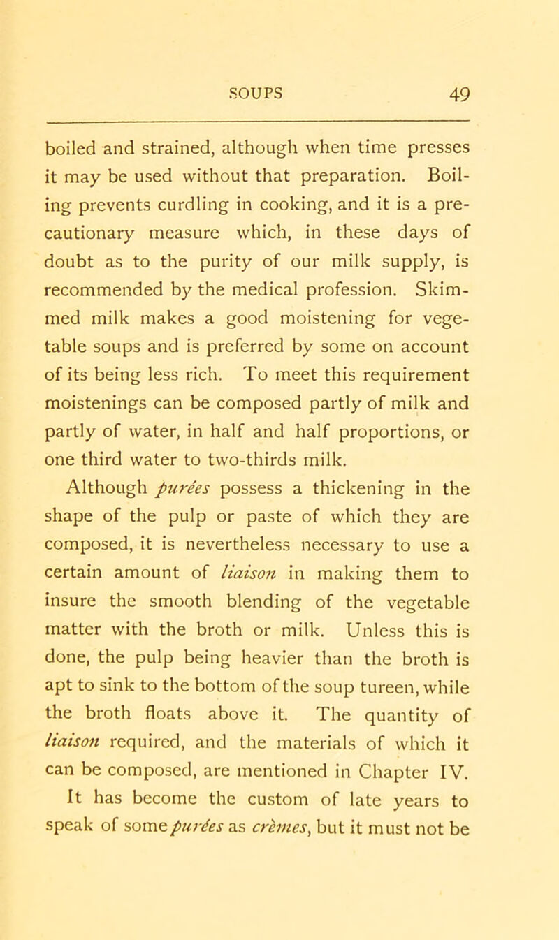 boiled and strained, although when time presses it may be used without that preparation. Boil- ing prevents curdling in cooking, and it is a pre- cautionary measure which, in these days of doubt as to the purity of our milk supply, is recommended by the medical profession. Skim- med milk makes a good moistening for vege- table soups and is preferred by some on account of its being less rich. To meet this requirement moistenings can be composed partly of milk and partly of water, in half and half proportions, or one third water to two-thirds milk. Although purees possess a thickening in the shape of the pulp or paste of which they are composed, it is nevertheless necessary to use a certain amount of liaison in making them to insure the smooth blending of the vegetable matter with the broth or milk. Unless this is done, the pulp being heavier than the broth is apt to sink to the bottom of the soup tureen, while the broth floats above it. The quantity of liaison required, and the materials of which it can be composed, are mentioned in Chapter IV. It has become the custom of late years to speak of purdes as cremes, but it must not be