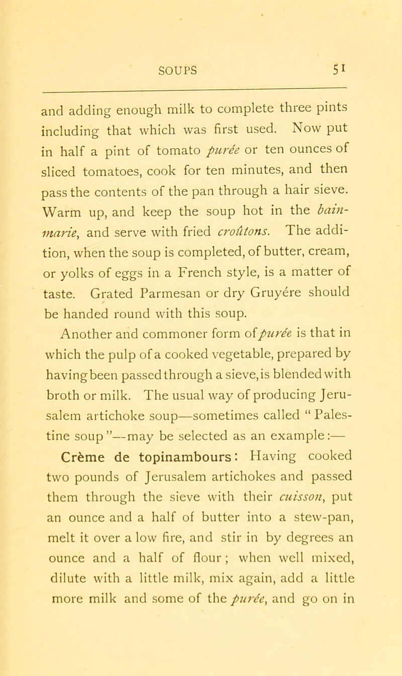 and adding enough milk to complete three pints including that which was first used. Now put in half a pint of tomato puree or ten ounces of sliced tomatoes, cook for ten minutes, and then pass the contents of the pan through a hair sieve. Warm up, and keep the soup hot in the bain- marie^ and serve with fried croAtons. The addi- tion, when the soup is completed, of butter, cream, or yolks of eggs in a French style, is a matter of taste. Grated Parmesan or dry Gruyere should / be handed round with this soup. Another and commoner form oipuree is that in which the pulp of a cooked vegetable, prepared by havingbeen passed through a sieve, is blended with broth or milk. The usual way of producing Jeru- salem artichoke soup—sometimes called “ Pales- tine soup”—may be selected as an example:— Crfeme de topinambours: Having cooked two pounds of Jerusalem artichokes and passed them through the sieve with their cuisson, put an ounce and a half of butter into a stew-pan, melt it over a low fire, and stir in by degrees an ounce and a half of flour; when well mixed, dilute with a little milk, mix again, add a little more milk and some of the purde, and go on in