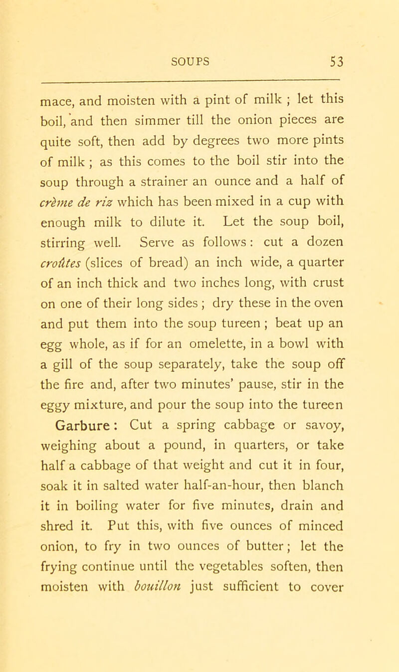 mace, and moisten with a pint of milk ; let this boil, and then simmer till the onion pieces are quite soft, then add by degrees two more pints of milk ; as this comes to the boil stir into the soup through a strainer an ounce and a half of crhne de riz which has been mixed in a cup with enough milk to dilute it. Let the soup boil, stirring well. Serve as follows: cut a dozen croAtes (slices of bread) an inch wide, a quarter of an inch thick and two inches long, with crust on one of their long sides ; dry these in the oven and put them into the soup tureen ; beat up an egg whole, as if for an omelette, in a bowl with a gill of the soup separately, take the soup off the fire and, after two minutes’ pause, stir in the eggy mixture, and pour the soup into the tureen Garbure: Cut a spring cabbage or savoy, weighing about a pound, in quarters, or take half a cabbage of that weight and cut it in four, soak it in salted water half-an-hour, then blanch it in boiling water for five minutes, drain and shred it. Put this, with five ounces of minced onion, to fry in two ounces of butter; let the frying continue until the vegetables soften, then moisten with bouillon just sufficient to cover