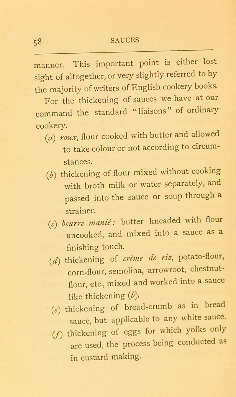 manner. This important point is either lost sight of altogether, or very slightly referred to by the majority of writers of English cookery books. For the thickening of sauces we have at our command the standard “liaisons” of ordinary cookery. (a) roux, flour cooked with butter and allowed to take colour or not according to circum- stances. {b') thickening of flour mixed without cooking with broth milk or water separately, and passed into the sauce or soup through a strainer. (c) beurre nianii: butter kneaded with flour uncooked, and mixed into a sauce as a finishing touch. (d) thickening of creme de riz, potato-flour, corn-flour, semolina, arrowroot, chestnut- flour, etc., mixed and worked into a sauce like thickening {b). (e) thickening of bread-crumb as in bread sauce, but applicable to any white sauce. (f) thickening of eggs for which yolks only are used, the process being conducted as in custard making.