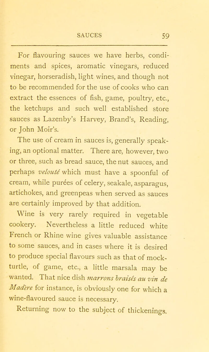 For flavouring sauces we have herbs, condi- ments and spices, aromatic vinegars, reduced vinegar, horseradish, light wines, and though not to be recommended for the use of cooks who can extract the essences of fish, game, poultry, etc., the ketchups and such well established store sauces as Lazenby’s Harvey, Brand’s, Reading, or John Moir’s. The use of cream in sauces is, generally speak- ing, an optional matter. There are, however, two or three, such as bread sauce, the nut sauces, and perhaps veloute which must have a spoonful of cream, while purees of celery, seakale, asparagus, artichokes, and greenpeas when served as sauces are certainly improved by that addition. Wine is very rarely required in vegetable cookery. Nevertheless a little reduced white French or Rhine wine gives valuable assistance to some sauces, and in cases where it is desired to produce special flavours such as that of mock- turtle, of game, etc., a little marsala may be wanted. That nice dish marrons hraish au vin de Madh-e for instance, is obviously one for which a wine-flavoured sauce is necessary. Returning now to the subject of thickenings.