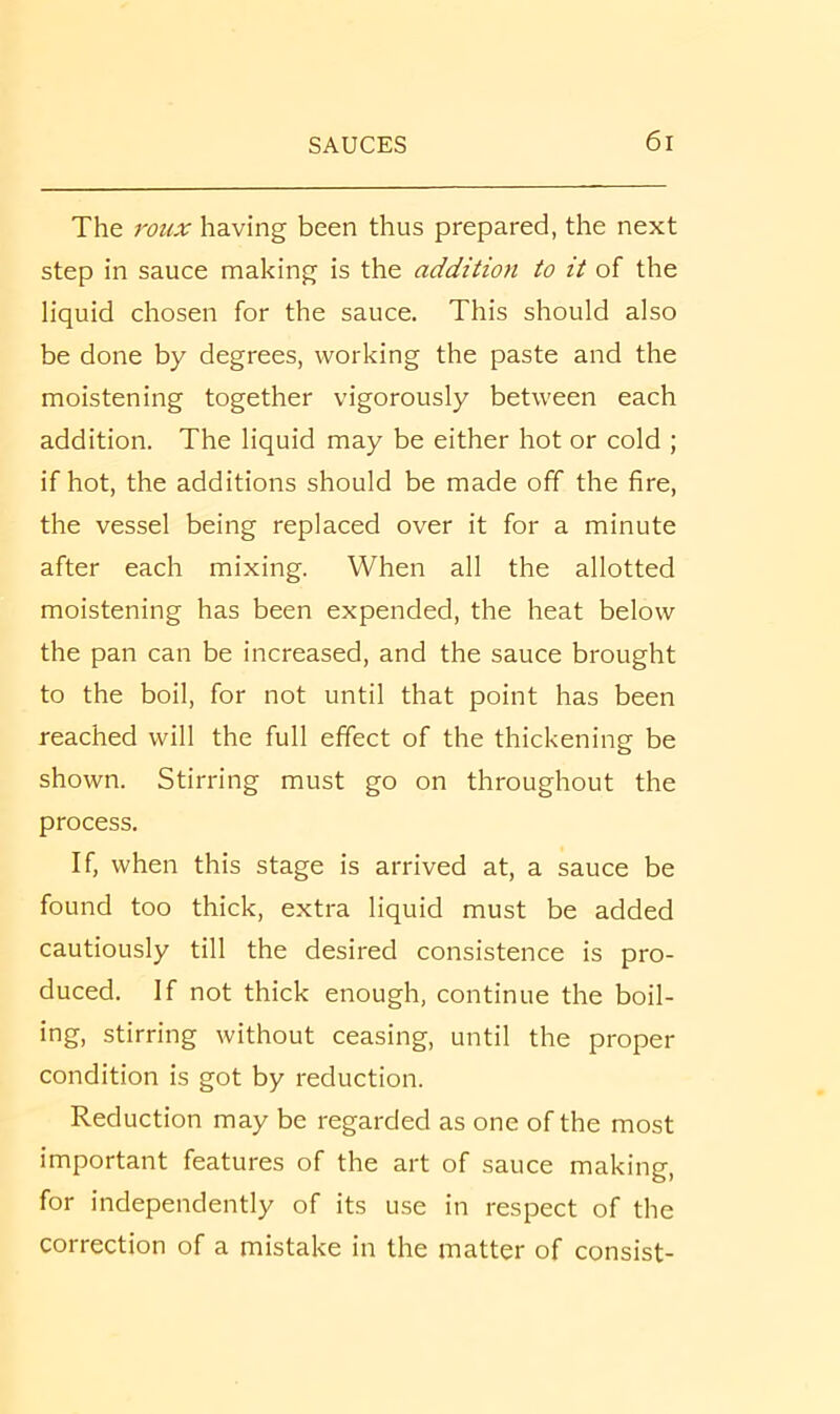 The roux having been thus prepared, the next step in sauce making is the addition to it of the liquid chosen for the sauce. This should also be done by degrees, working the paste and the moistening together vigorously between each addition. The liquid may be either hot or cold ; if hot, the additions should be made off the fire, the vessel being replaced over it for a minute after each mixing. When all the allotted moistening has been expended, the heat below the pan can be increased, and the sauce brought to the boil, for not until that point has been reached will the full effect of the thickening be shown. Stirring must go on throughout the process. If, when this stage is arrived at, a sauce be found too thick, extra liquid must be added cautiously till the desired consistence is pro- duced. If not thick enough, continue the boil- ing, stirring without ceasing, until the proper condition is got by reduction. Reduction may be regarded as one of the most important features of the art of sauce making, for independently of its use in respect of the correction of a mistake in the matter of consist-