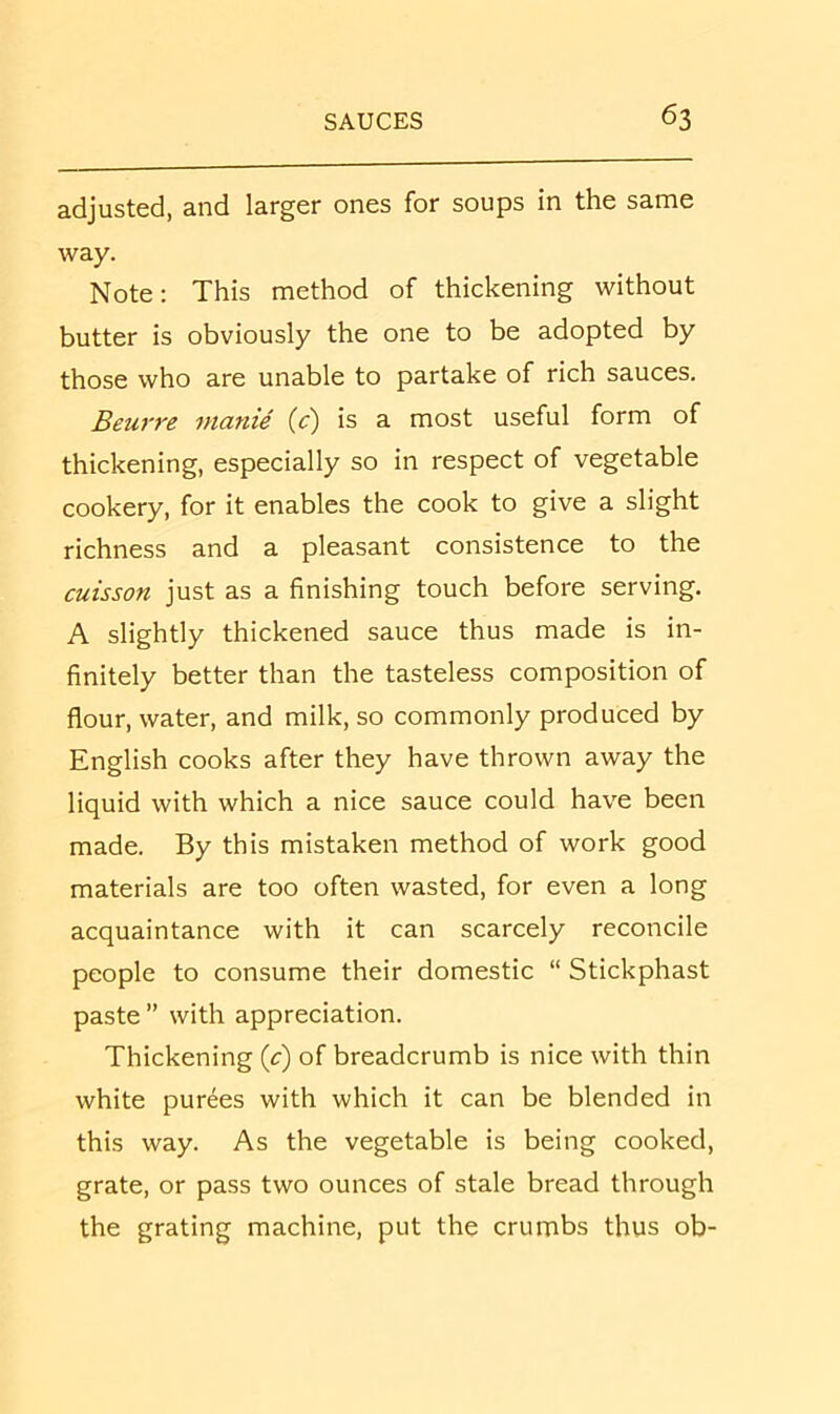 adjusted, and larger ones for soups in the same way. Note: This method of thickening without butter is obviously the one to be adopted by those who are unable to partake of rich sauces. Beurre nianie {c) is a most useful form of thickening, especially so in respect of vegetable cookery, for it enables the cook to give a slight richness and a pleasant consistence to the cuisson just as a finishing touch before serving. A slightly thickened sauce thus made is in- finitely better than the tasteless composition of flour, water, and milk, so commonly produced by English cooks after they have thrown away the liquid with which a nice sauce could have been made. By this mistaken method of work good materials are too often wasted, for even a long acquaintance with it can scarcely reconcile people to consume their domestic “ Stickphast paste ” with appreciation. Thickening (c) of breadcrumb is nice with thin white purees with which it can be blended in this way. As the vegetable is being cooked, grate, or pass two ounces of stale bread through the grating machine, put the crumbs thus ob-