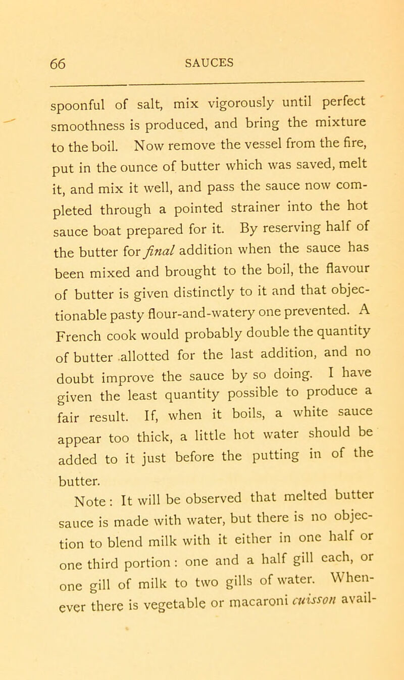 spoonful of salt, mix vigorously until perfect smoothness is produced, and bring the mixture to the boil. Now remove the vessel from the fire, put in the ounce of butter which was saved, melt it, and mix it well, and pass the sauce now com- pleted through a pointed strainer into the hot sauce boat prepared for it. By reserving half of the butter for jinul addition when the sauce has been mixed and brought to the boil, the flavour of butter is given distinctly to it and that objec- tionable pasty flour-and-watery one prevented. A French cook would probably double the quantity of butter .allotted for the last addition, and no doubt improve the sauce by so doing. I have given the least quantity possible to produce a fair result. If, when it boils, a white sauce appear too thick, a little hot water should be added to it just before the putting m of the butter. Note; It will be observed that melted butter sauce is made with water, but there is no objec- tion to blend milk with it either in one half or one third portion: one and a half gill each, or one gill of milk to two gills of water. When- ever there is vegetable or macaroni adsson avail-