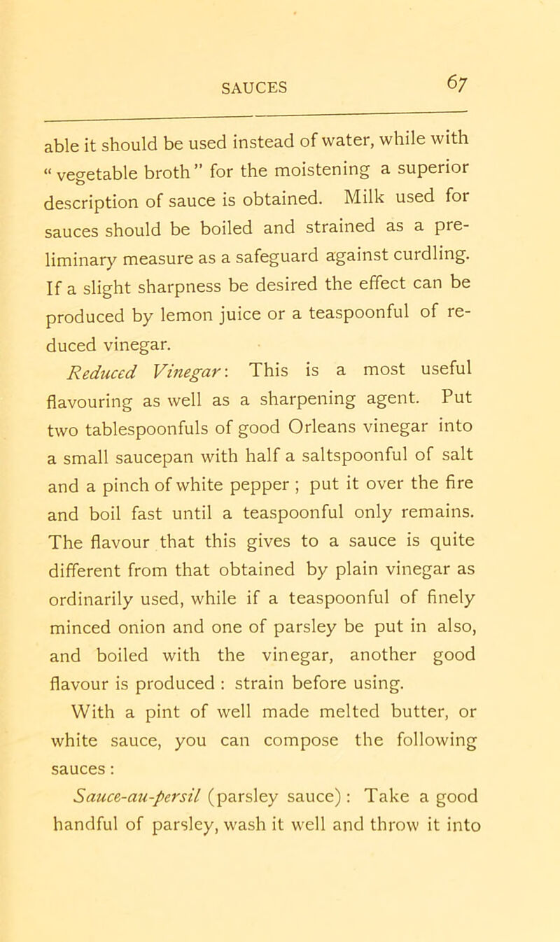 able it should be used instead of water, while with “vegetable broth” for the moistening a superior description of sauce is obtained. Milk used for sauces should be boiled and strained as a pre- liminary measure as a safeguard against curdling. If a slight sharpness be desired the effect can be produced by lemon juice or a teaspoonful of re- duced vinegar. Reduced Vinegar-. This is a most useful flavouring as well as a sharpening agent. Put two tablespoonfuls of good Orleans vinegar into a small saucepan with half a saltspoonful of salt and a pinch of white pepper ; put it over the fire and boil fast until a teaspoonful only remains. The flavour that this gives to a sauce is quite different from that obtained by plain vinegar as ordinarily used, while if a teaspoonful of finely minced onion and one of parsley be put in also, and boiled with the vinegar, another good flavour is produced : strain before using. With a pint of well made melted butter, or white sauce, you can compose the following sauces: Sauce-au-persil (parsley sauce): Take a good handful of parsley, wash it well and throw it into