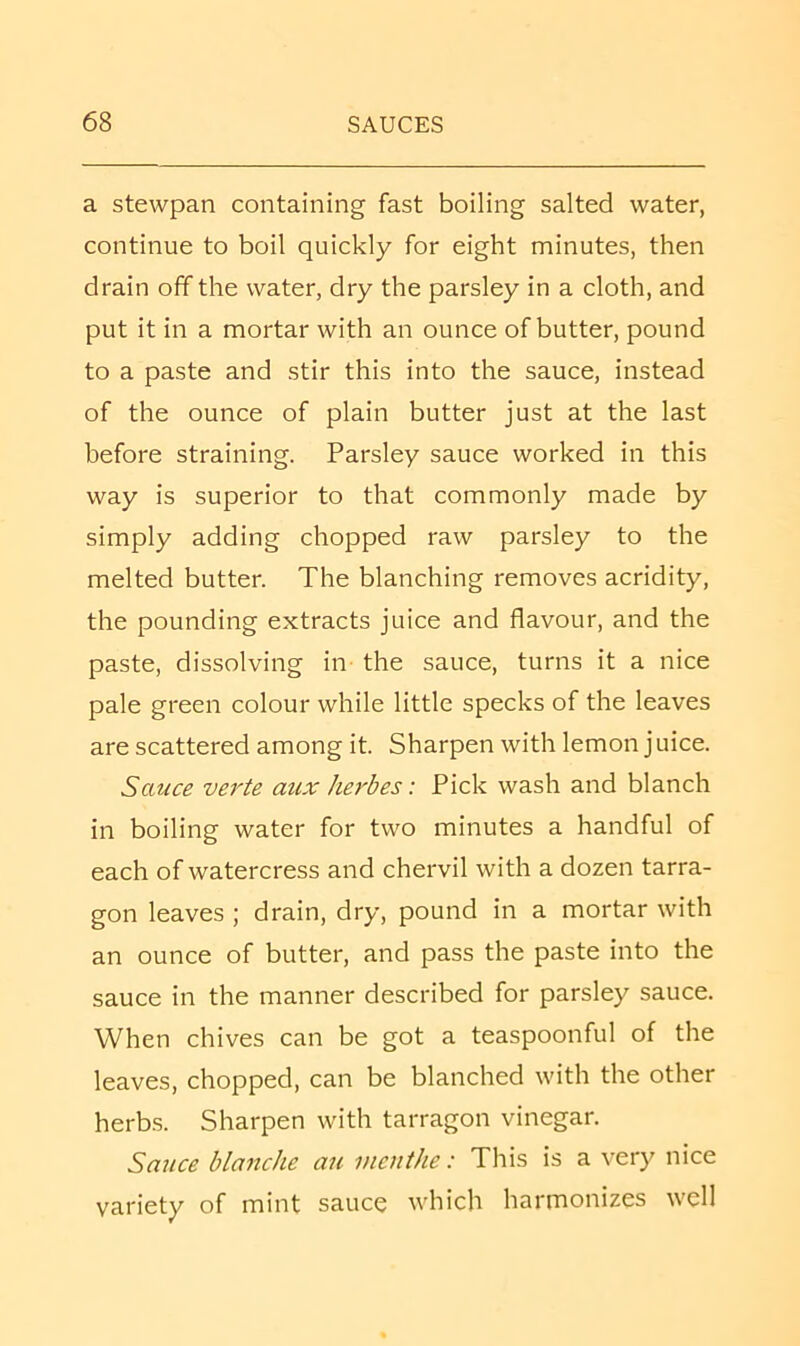 a stewpan containing fast boiling salted water, continue to boil quickly for eight minutes, then drain off the water, dry the parsley in a cloth, and put it in a mortar with an ounce of butter, pound to a paste and stir this into the sauce, instead of the ounce of plain butter just at the last before straining. Parsley sauce worked in this way is superior to that commonly made by simply adding chopped raw parsley to the melted butter. The blanching removes acridity, the pounding extracts juice and flavour, and the paste, dissolving in the sauce, turns it a nice pale green colour while little specks of the leaves are scattered among it. Sharpen with lemon j nice. Sauce verte aux herbes: Pick wash and blanch in boiling water for two minutes a handful of each of watercress and chervil with a dozen tarra- gon leaves ; drain, dry, pound in a mortar with an ounce of butter, and pass the paste into the sauce in the manner described for parsley sauce. When chives can be got a teaspoonful of the leaves, chopped, can be blanched with the other herbs. Sharpen with tarragon vinegar. Sauce blanche an vieuthe: This is a very nice variety of mint sauce which harmonizes well