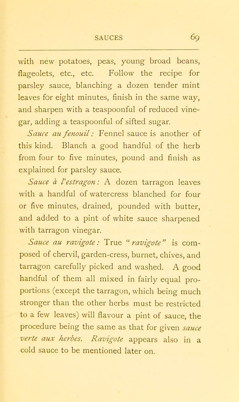 with new potatoes, peas, young broad beans, flageolets, etc., etc. Follow the recipe for parsley sauce, blanching a dozen tender mint leaves for eight minutes, finish in the same way, and sharpen with a teaspoonful of reduced vine- gar, adding a teaspoonful of sifted sugar. Sauce au fenouil: Fennel sauce is another of this kind. Blanch a good handful of the herb from four to five minutes, pound and finish as explained for parsley sauce. Sauce a I'estragon: A dozen tarragon leaves with a handful of watercress blanched for four or five minutes, drained, pounded with butter, and added to a pint of white sauce sharpened with tarragon vinegar. Sauce au ravigote: True ravigote is com- posed of chervil, garden-cress, burnet, chives, and tarragon carefully picked and washed. A good handful of them all mixed in fairly equal pro- portions (except the tarragon, which being much stronger than the other herbs must be restricted to a few leaves) will flavour a pint of sauce, the procedure being the same as that for given sauce verte aux herbes. Ravigote appears also in a cold sauce to be mentioned later on.