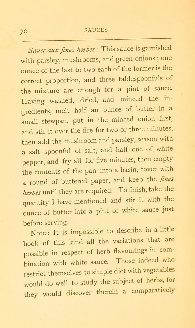 Sauce aux fines herbes: This sauce is garnished with parsley, mushrooms, and green onions , one ounce of the last to two each of the former is the correct proportion, and three tablespoonfuls of the mixture are enough for a pint of sauce. Having washed, dried, and minced the in- gredients, melt half an ounce of butter in a small stewpan, put in the minced onion first, and stir it over the fire for two or three minutes, then add the mushroom and parsley, season with a salt spoonful of salt, and half one of white pepper, and fry all for five minutes, then empty the contents of the pan into a basin, cover with a round of buttered paper, and keep the fines herbes until they are required. To finish, take the quantity I have mentioned and stir it with the ounce of butter into a pint of white sauce just before serving. Note; It is impossible to describe in a little book of this kind all the variations that are possible in respect of herb flavourings in com- bination with white sauce. Those indeed who restrict themselves to simple diet with vegetables would do well to study the subject of herbs, for they would discover therein a comparatively
