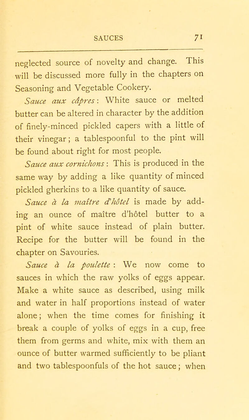 neglected source of novelty and change. This will be discussed more fully in the chapters on Seasoning and Vegetable Cookery. Sauce aux cdpres \ White sauce or melted butter can be altered in character by the addition of finely-minced pickled capers with a little of their vinegar; a tablespoonful to the pint will be found about right for most people. Sauce aux cornichons: This is produced in the same way by adding a like quantity of minced pickled gherkins to a like quantity of sauce. Sauce a la maitre d'hotel is made by add- ing an ounce of maitre d’hotel butter to a pint of white sauce instead of plain butter. Recipe for the butter will be found in the chapter on Savouries. Sauce a la poulette ; We now come to sauces in which the raw yolks of eggs appear. Make a white sauce as described, using milk and water in half proportions instead of water alone; when the time comes for finishing it break a couple of yolks of eggs in a cup, free them from germs and white, mix with them an ounce of butter warmed sufficiently to be pliant and two tablespoonfuls of the hot sauce; when