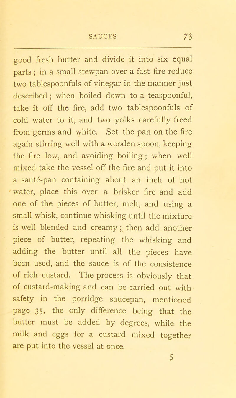 good fresh butter and divide it into six equal parts; in a small stewpan over a fast fire reduce two tablespoonfuls of vinegar in the manner just described ; when boiled down to a teaspoonful, take it off the fire, add two tablespoonfuls of cold water to it, and two yolks carefully freed from germs and white. Set the pan on the fire again stirring well with a wooden spoon, keeping the fire low, and avoiding boiling; when well mixed take the vessel off the fire and put it into a saute-pan containing about an inch of hot water, place this over a brisker fire and add one of the pieces of butter, melt, and using a small whisk, continue whisking until the mixture is well blended and creamy ; then add another piece of butter, repeating the whisking and adding the butter until all the pieces have been used, and the sauce is of the consistence of rich custard. The process is obviously that of custard-making and can be carried out with safety in the porridge saucepan, mentioned page 35, the only difference being that the butter must be added by degrees, while the milk and eggs for a custard mixed together are put into the vessel at once. 5