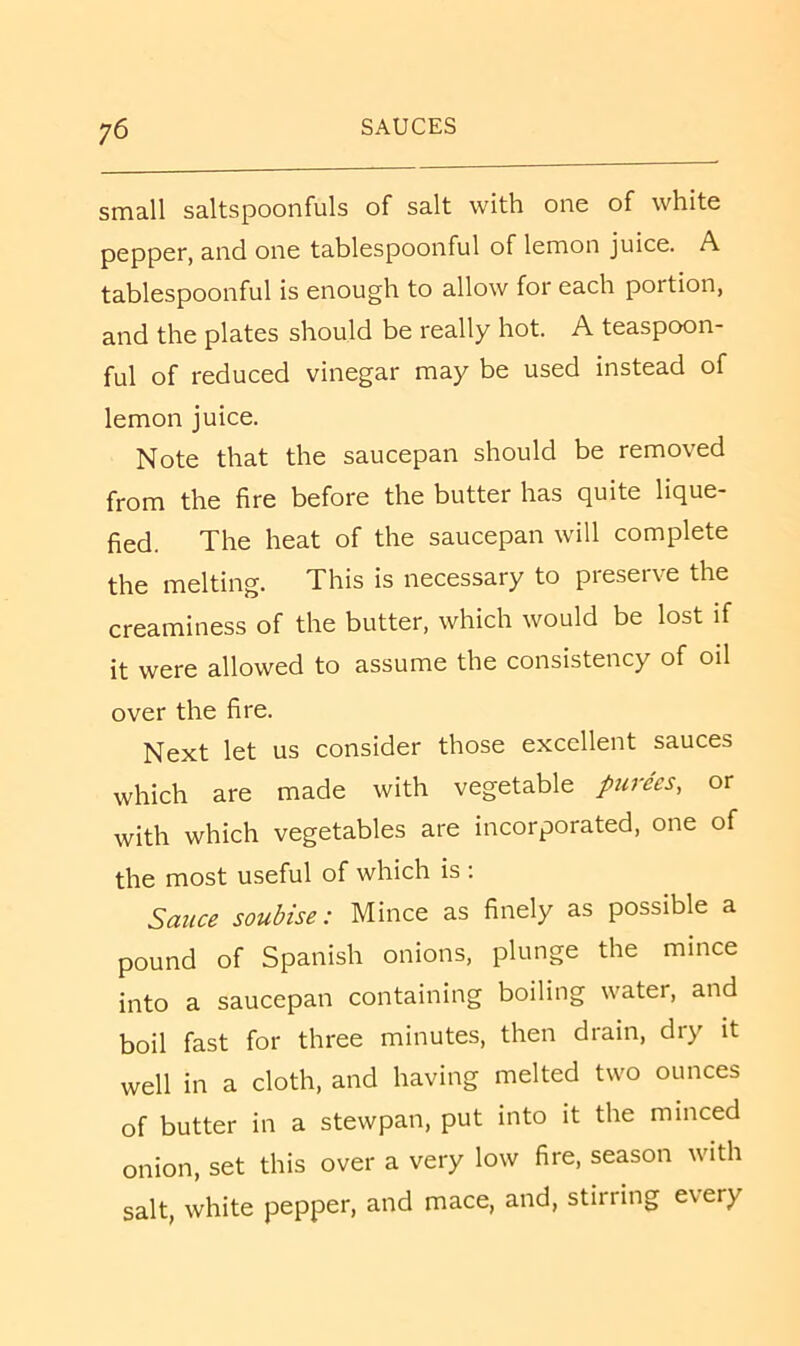 small saltspoonfuls of salt with one of white pepper, and one tablespoonful of lemon juice. A tablespoonful is enough to allow for each portion, and the plates should be really hot. A teaspoon- ful of reduced vinegar may be used instead of lemon juice. Note that the saucepan should be removed from the fire before the butter has quite lique- fied. The heat of the saucepan will complete the melting. This is necessary to preserve the creaminess of the butter, which would be lost if it were allowed to assume the consistency of oil over the fire. Next let us consider those excellent sauces which are made with vegetable purees, or with which vegetables are incorporated, one of the most useful of which is : Sauce soubise: Mince as finely as possible a pound of Spanish onions, plunge the mince into a saucepan containing boiling water, and boil fast for three minutes, then drain, dry it well in a cloth, and having melted two ounces of butter in a stewpan, put into it the minced onion, set this over a very low fire, season with salt, white pepper, and mace, and, stirring every