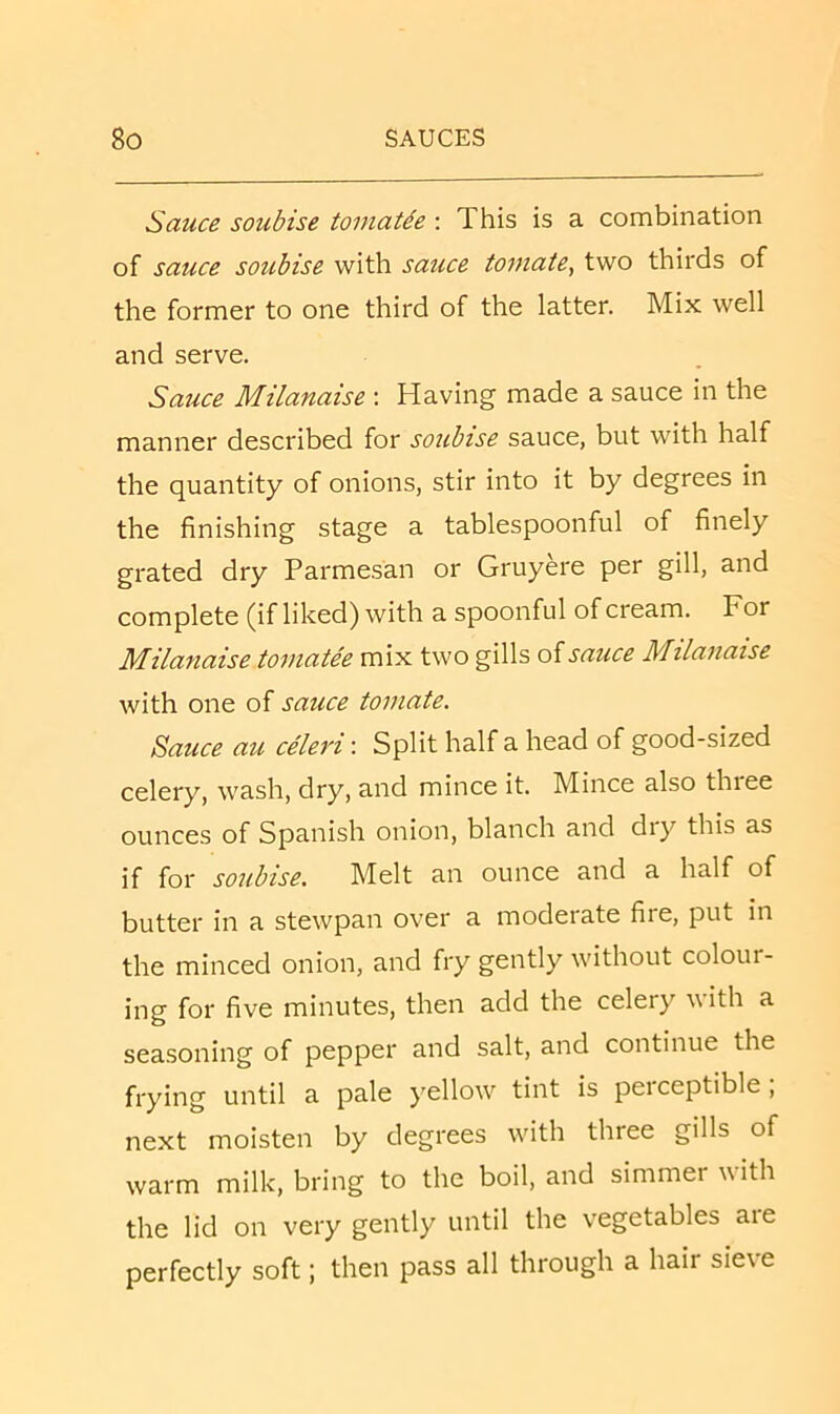 Sauce soubise toinaUe : This is a combination of sauce soubise with sauce tomate, two thirds of the former to one third of the latter. Mix well and serve. Sauce Milanaise ; Having made a sauce in the manner described for soubise sauce, but with half the quantity of onions, stir into it by degrees in the finishing stage a tablespoonful of finely grated dry Parmesan or Gruyere per gill, and complete (if liked) with a spoonful of cream. For Milanaise tomatee mix two gills oisauce Milanaise with one of sauce tomate. Sauce au celeri: Split half a head of good-sized celery, wash, dry, and mince it. Mince also three ounces of Spanish onion, blanch and dry this as if for soubise. Melt an ounce and a half of butter in a stewpan over a moderate fire, put in the minced onion, and fry gently without colour- ing for five minutes, then add the celery with a seasoning of pepper and salt, and continue the frying until a pale yellow'’ tint is perceptible , next moisten by degrees w'itli three gills of warm milk, bring to the boil, and simmer with the lid on very gently until the vegetables aie perfectly soft; then pass all through a hair sieve