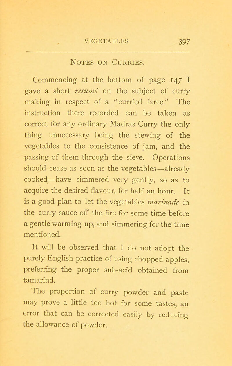 Notes on Curries. Commencing at the bottom of page 147 I gave a short resume on the subject of curry- making in respect of a “curried farce.” The instruction there recorded can be taken as correct for any ordinary Madras Curry the only thing unnecessary being the ste-vving of the vegetables to the consistence of jam, and the passing of them through the sieve. Operations should cease as soon as the vegetables—already cooked—have simmered very gently, so as to acquire the desired flavour, for half an hour. It is a good plan to let the vegetables marinade in the curry sauce off the fire for some time before a gentle warming up, and simmering for the time mentioned. It will be observed that I do not adopt the purely English practice of using chopped apples, preferring the proper sub-acid obtained from tamarind. The proportion of curry powder and paste may prove a little too hot for some tastes, an error that can be corrected easily by reducing the allowance of powder.