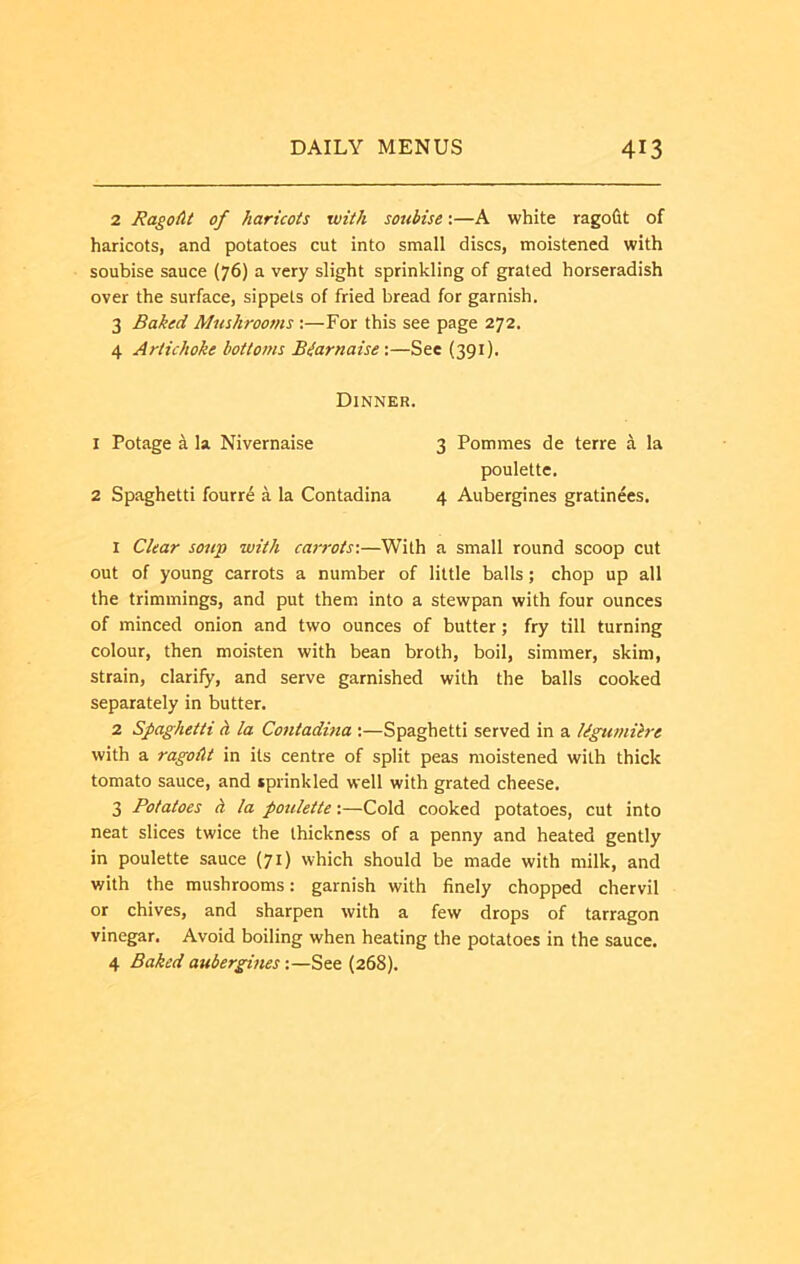 2 Ragout of haricots with soubise:—A white ragofit of haricots, and potatoes cut into small discs, moistened with soubise sauce (76) a very slight sprinkling of grated horseradish over the surface, sippets of fried bread for garnish. 3 Baked Mushrooms :—For this see page 272. 4 Artichoke bottoms Biarnaise\—See (391). Dinner. 1 Potage a la Nivernaise 3 Pommes de terre k la poulette. 2 Spaghetti fourr6 a la Contadina 4 Aubergines gratinees. 1 Clear soup with carrots-.—With a small round scoop cut out of young carrots a number of little balls; chop up all the trimmings, and put them into a stewpan with four ounces of minced onion and two ounces of butter; fry till turning colour, then moisten with bean broth, boil, simmer, skim, strain, clarify, and serve garnished with the balls cooked separately in butter. 2 Spaghetti h la Contadhia :—Spaghetti served in a Ugumilre with a ragoAt in its centre of split peas moistened with thick tomato sauce, and sprinkled well with grated cheese. 3 Potatoes h la potilette:—Cold cooked potatoes, cut into neat slices twice the thickness of a penny and heated gently in poulette sauce (71) which should be made with milk, and with the mushrooms: garnish with finely chopped chervil or chives, and sharpen with a few drops of tarragon vinegar. Avoid boiling when heating the potatoes in the sauce. 4 Baked aubergines:—See (268).