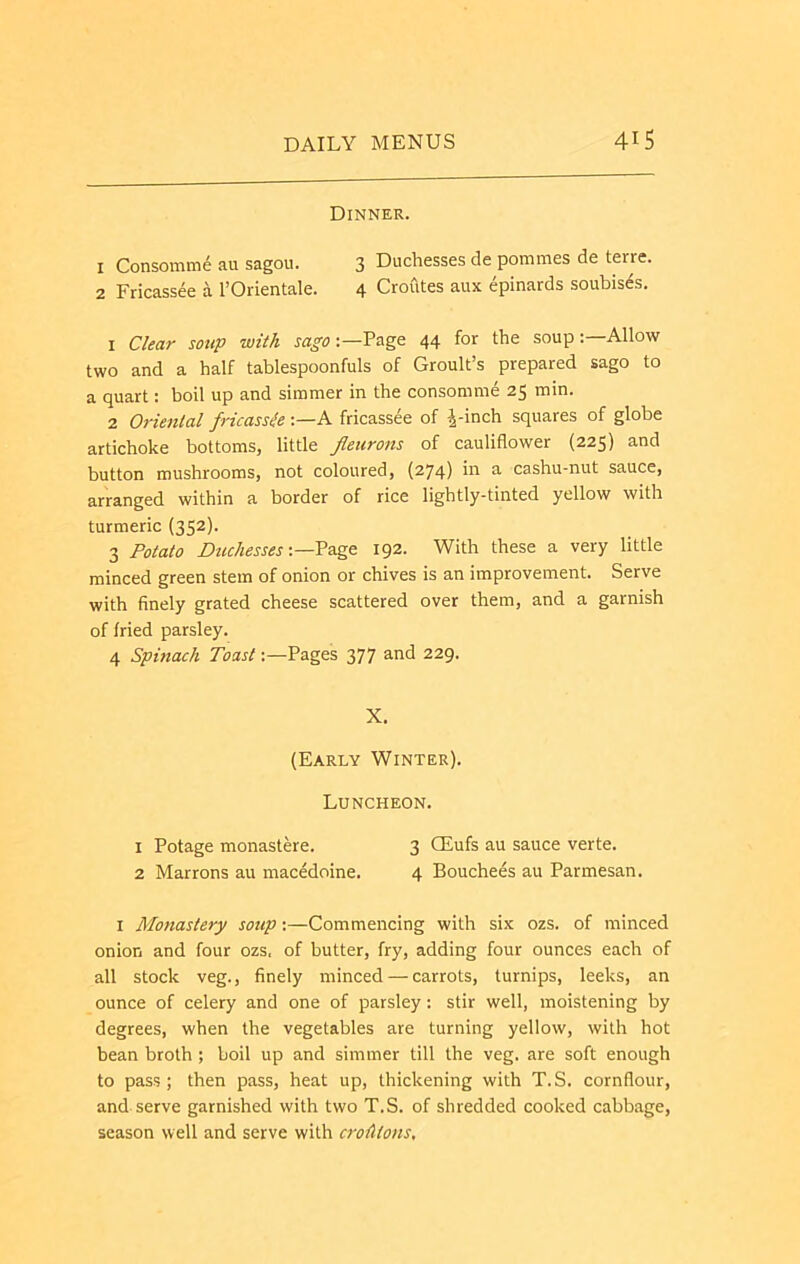 Dinner. 1 Consomm6 au sagou. 3 Duchesses de pommes de terre. 2 Fricassee a I’Orientale. 4 Croutes aux epinards soubis^s. 1 Clear soup with Page 44 for the soup-.—Allow two and a half tablespoonfuls of Groult’s prepared sago to a quart: boil up and simmer in the consomme 25 min. 2 Oriental fricassie A fricassee of |-inch squares of globe artichoke bottoms, little fleurons of cauliflower (225) and button mushrooms, not coloured, (274) ni a cashu-nut sauce, arranged within a border of rice lightly-tinted yellow with turmeric (352). 3 Potato Dtuhesses 192. With these a very little minced green stem of onion or chives is an improvement. Serve with finely grated cheese scattered over them, and a garnish of fried parsley. 4 Spinach Toast;—Pages 377 and 229. X, (Early Winter). Luncheon. 1 Potage monastere. 3 CEufs au sauce verte. 2 Marrons au macedoine. 4 Bouchees au Parmesan. I Monastery soup:—Commencing with six ozs. of minced onion and four ozs. of butter, fry, adding four ounces each of all stock veg., finely minced — carrots, turnips, leeks, an ounce of celery and one of parsley: stir well, moistening by degrees, when the vegetables are turning yellow, with hot bean broth ; boil up and simmer till the veg. are soft enough to pass; then pass, heat up, thickening with T.S. cornflour, and serve garnished with two T.S. of shredded cooked cabbage, season well and serve with crohtons.