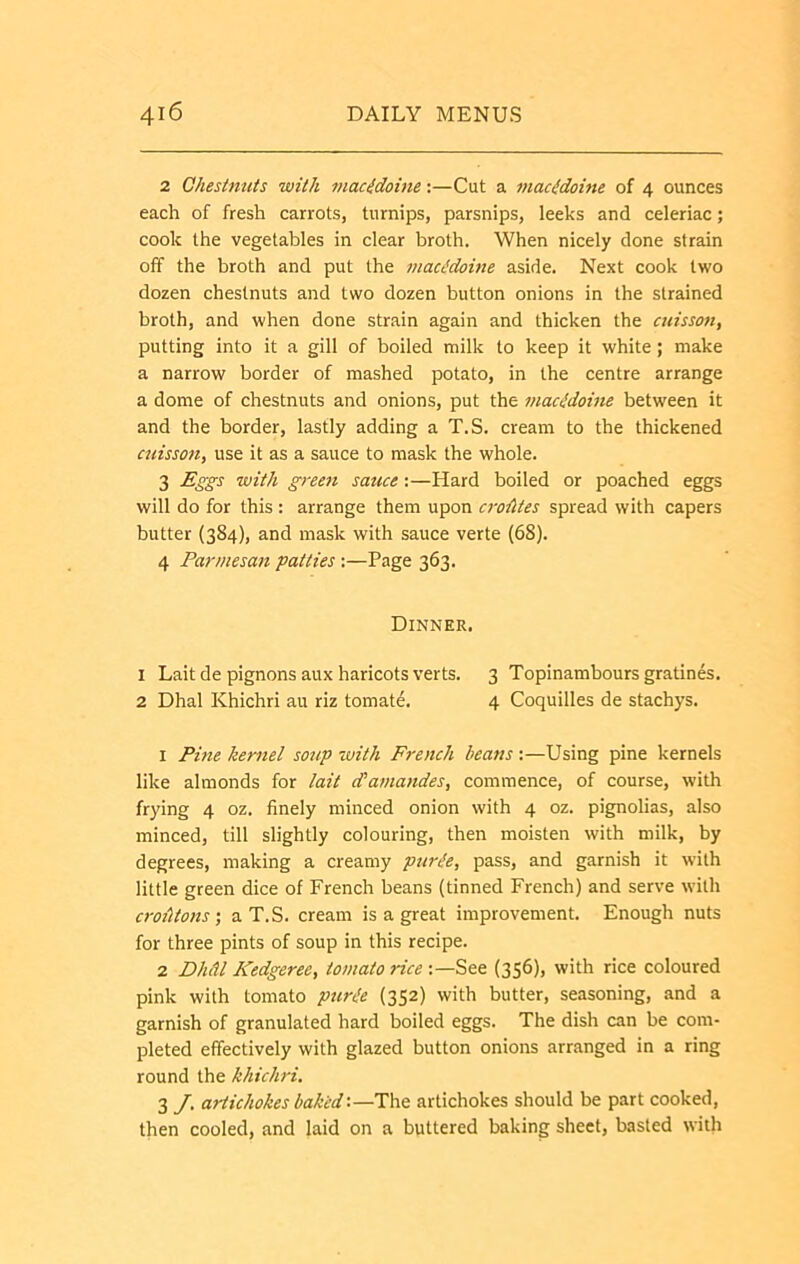 2 Ohesinuis with macidoine:—Cut a macedoine of 4 ounces each of fresh carrots, turnips, parsnips, leeks and celeriac; cook the vegetables in clear broth. When nicely done strain off the broth and put the macedoine aside. Next cook two dozen chestnuts and two dozen button onions in the strained broth, and when done strain again and thicken the aiisson, putting into it a gill of boiled milk to keep it white; make a narrow border of mashed potato, in the centre arrange a dome of chestnuts and onions, put the macidoine between it and the border, lastly adding a T.S. cream to the thickened cuisson, use it as a sauce to mask the whole. 3 Eggs with green sauce:—Hard boiled or poached eggs will do for this : arrange them upon croiltes spread with capers butter (384), and mask with sauce verte (68). 4 Parmesan patties :—Page 363. Dinner. 1 Lait de pignons aux haricots verts. 3 Topinambours gratines. 2 Dhal Khichri au riz tomat6. 4 Coquilles de stachys. 1 Pine kernel soup 'with French beans:—Using pine kernels like almonds for lait d’amandes, commence, of course, with frying 4 oz. finely minced onion with 4 oz. pignolias, also minced, till slightly colouring, then moisten with milk, by degrees, making a creamy pur^e, pass, and garnish it wdlh little green dice of French beans (tinned French) and serve with crohtons-, a T.S. cream is a great improvement. Enough nuts for three pints of soup in this recipe. 2 DliiU Kedgeree, tomato rice See (356), with rice coloured pink with tomato ptirile (352) with butter, seasoning, and a garnish of granulated hard boiled eggs. The dish can be com- pleted effectively with glazed button onions arranged in a ring round the khichri, 3 J, artichokes baked-.—The artichokes should be part cooked, then cooled, and laid on a buttered baking sheet, basted with