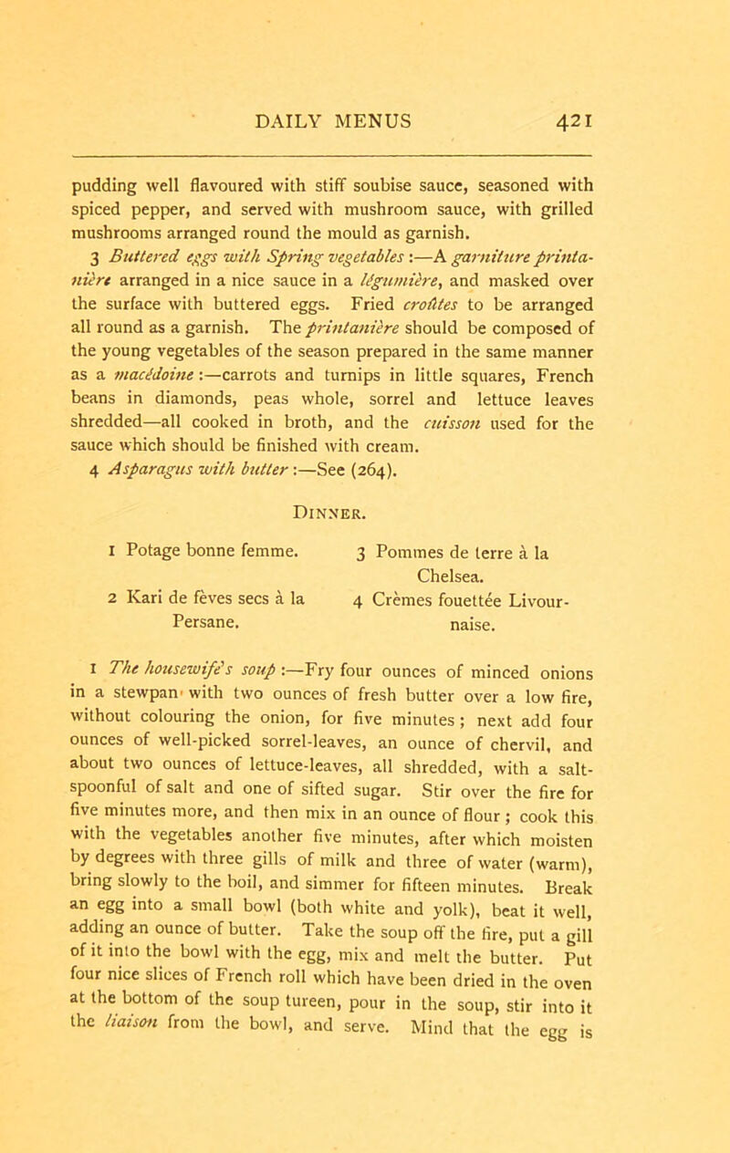pudding well flavoured with stiff soubise sauce, seasoned with spiced pepper, and served with mushroom sauce, with grilled mushrooms arranged round the mould as garnish. 3 Buttered e^gs with Spring vegetables:—A garniture prinia- niere arranged in a nice sauce in a l^gwnUre, and masked over the surface with buttered eggs. Fried croAtes to be arranged all round as a garnish. The printaniere should be composed of the young vegetables of the season prepared in the same manner as a macMoine:—carrots and turnips in little squares, French beans in diamonds, peas whole, sorrel and lettuce leaves shredded—all cooked in broth, and the cuisson used for the sauce which should be finished with cream. 4 Asparagus with butter:—See (264). Dinner. 1 Potage bonne femme. 3 Pommes de terre a la Chelsea. 2 Kari de feves secs a la 4 Cremes fouettee Livour- Persane. naise. I The housewife's soup Fry four ounces of minced onions in a stewpan- with two ounces of fresh butter over a low fire, without colouring the onion, for five minutes; next add four ounces of well-picked sorrel-leaves, an ounce of chervil, and about two ounces of lettuce-leaves, all shredded, with a salt- spoonful of salt and one of sifted sugar. Stir over the fire for five minutes more, and then mix in an ounce of flour ; cook this with the vegetables another five minutes, after which moisten by degrees with three gills of milk and three of water (warm), bring slowly to the boil, and simmer for fifteen minutes. Break an egg into a small bowl (both white and yolk), beat it well, adding an ounce of butter. Take the soup off the fire, put a gill of it into the bowl with the egg, mix and melt the butter. Put four nice slices of French roll which have been dried in the oven at the bottom of the soup tureen, pour in the soup, stir into it the liaison from the bowl, and serve. Mind that the egg is