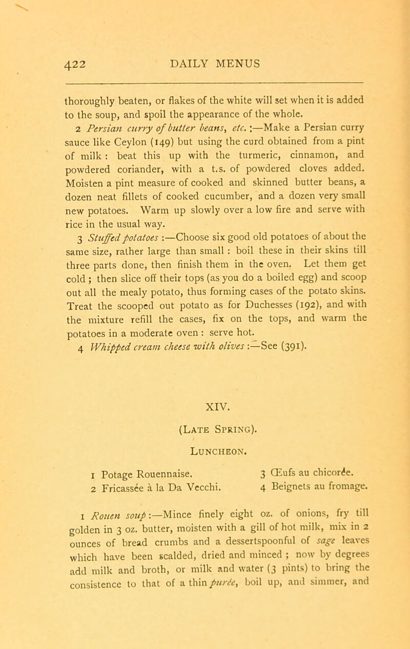 thoroughly beaten, or flakes of the white will set when it is added to the soup, and spoil the appearance of the whole. 2 Persian curry of butter beans, etc.;—Make a Persian curry sauce like Ceylon (149) but using the curd obtained from a pint of milk : beat this up with the turmeric, cinnamon, and powdered coriander, with a t.s. of powdered cloves added. Moisten a pint measure of cooked and skinned butter beans, a dozen neat fillets of cooked cucumber, and a dozen very small new potatoes. Warm up slowly over a low fire and serve with rice in the usual way. 3 Stuffed potatoes :—Choose six good old potatoes of about the same size, rather large than small : boil these in their skins till three parts done, then finish them in the oven. Let them get cold ; then slice off their tops (as you do a boiled egg) and scoop out all the mealy potato, thus forming cases of the potato skins. Treat the scooped out potato as for Duchesses (192), and with the mixture refill the cases, fix on the tops, and warm the potatoes in a moderate oven : serve hot. 4 Whipped cream cheese with olivesSee (391). XIV. (Late Spring). Luncheon. 1 Potage Rouennaise. 3 CEufs au chicor^e. 2 Fricassee a la Da Vecchi. 4 Beignets au fromage. I Rouen soup:—Mince finely eight oz. of onions, fry till golden in 3 oz. butter, moisten with a gill of hot milk, mix in 2 ounces of bread crumbs and a dessertspoonful of sage leaves which have been scalded, dried and minced ; now by degrees add milk and broth, or milk and water {3 pints) to bring the consistence to that of a thin pur^e, boil up, and simmer, and