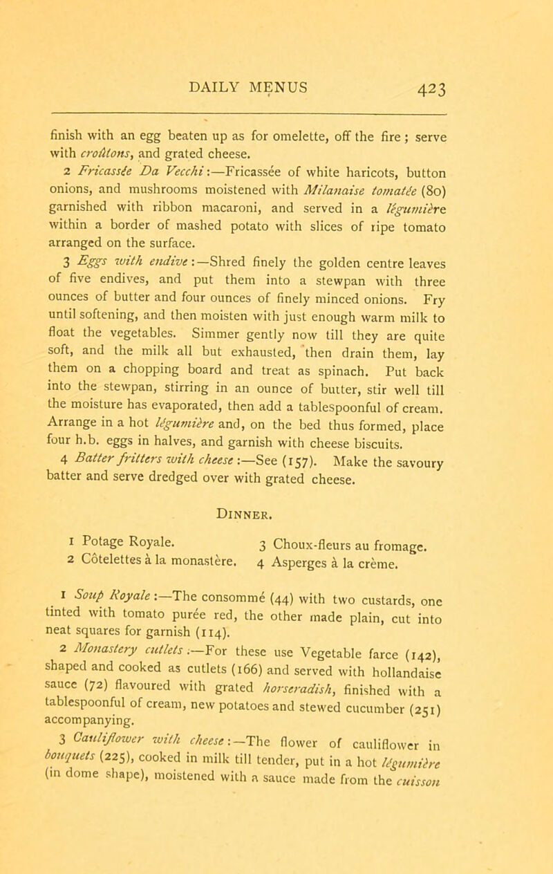 finish with an egg beaten up as for omelette, off the fire ; serve with cro{itons, and grated cheese. 2 Fricassee Da Vecchi;—Fricassee of white haricots, button onions, and mushrooms moistened with Milanaise tomaDe (8o) garnished with ribbon macaroni, and served in a UgumUro within a border of mashed potato with slices of ripe tomato arranged on the surface. 3 endive: —Shred finely the golden centre leaves of five endives, and put them into a stewpan with three ounces of butter and four ounces of finely minced onions. Fry until softening, and then moisten with just enough warm milk to float the vegetables. Simmer gently now till they are quite soft, and the milk all but exhausted, then drain them, lay them on a chopping board and treat as spinach. Put back into the stewpan, stirring in an ounce of butter, stir well till the moisture has evaporated, then add a tablespoonful of cream. Arrange in a hot Idgmniire and, on the bed thus formed, place four h.b. eggs in halves, and garnish with cheese biscuits. 4 Batter fritters with cheese :—See (157)- Make the savoury batter and serve dredged over with grated cheese. Dinner. 1 Potage Royale. 3 Choux-fleurs au fromage. 2 Cotelettes a la monastere. 4 Asperges a la creme. ^ I Soup Royale The consomme (44) with two custards, one tinted with tomato puree red, the other made plain, cut into neat squares for garnish (114). 2 Monastery cutlets .-Yox these use Vegetable farce {142), shaped and cooked as cutlets (166) and served with hollandaise sauce (72) flavoured with grated horseradish, finished with a tablespoonful of cream, new potatoes and stewed cucumber (251) accompanying. 3 Cauliflower with cheese \~Tho flower of cauliflower in bouquets (225), cooked in milk till tender, put in a hot Rgumitre (m dome .shape), moistened with a sauce made from the cuisson