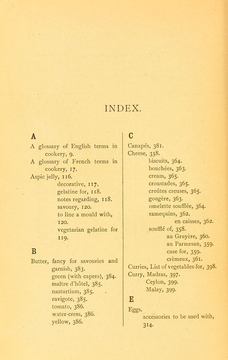 INDEX. A A glossary of English terms in cookery, 9. A glossary of French terms in cookery, 17. Aspic jelly, 116. decorative, 117. gelatine for, 118. notes regarding, 118. savoury, 120. to line a mould with, 120. vegetarian gelatine for 119. B Butter, fancy for savouries and garnish, 383. green (with capers), 384. maitre d’holel, 385. nasturtium, 385. ravigote, 385. tomato, 386. water-cress, 386. yellow, 386. c Canapes, 381. Cheese, 358. biscuits, 364. houchees, 363. cream, 365. croustades, 365. croutes creuses, 365. gougere, 363. omelette soufflee, 364. ramequins, 362. en caisses, 362. souffle of, 358. au Gruyere, 360. au Parmesan, 359. case for, 359. cremeux, 361. Curries, List of vegetables for, 398. Curry, Madras, 397. Ceylon, 399. Malay, 399. E Eggs. accessories to he used with, 314-