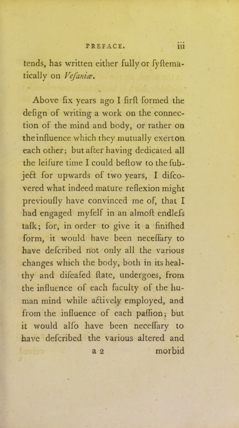 * » • tends, has written either fully or fyftema- tically on Vefanice. Above fix years ago I firft formed the defign of writing a work on the connec- tion of the mind and body, or rather on the influence which they mutually exert on each other; but after having dedicated all the leifure time I could bellow to the fub- je£t. for upwards of two years, I difco- vered what indeed mature reflexion might previoufly have convinced me of, that I had engaged myfelf in an almoft. endlefs talk; for, in order to give it a finifhed form, it would have been neceflary to have defcribed not only all the various changes which the body, both in its heal- thy and difeafed ftate, undergoes, from the influence of each faculty of the hu- man mind while aclively employed, and from the influence of each paflion; but it would alfo have been necelfary to have defcribed the various altered and a 2 morbid