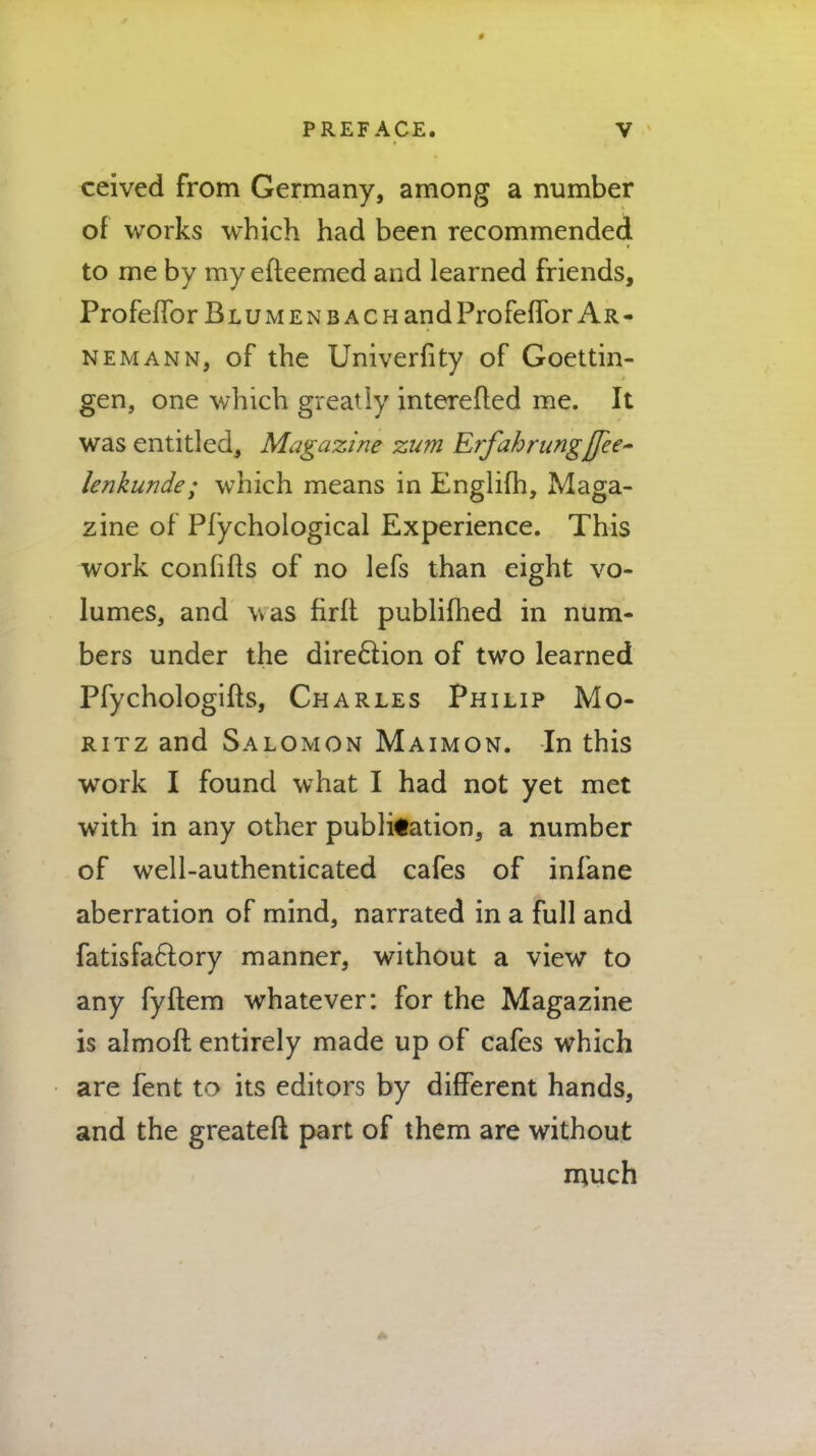 ceived from Germany, among a number of works which had been recommended to me by my efteemed and learned friends, Profeffor Blumenbach and Profeffor Ar- nemann, of the Univerfity of Goettin- gen, one which greatly interefted me. It was entitled, Magazine zum Erfahrnng]Jee~ lenkunde; which means in Englifh, Maga- zine of Pfychological Experience. This work confifts of no lefs than eight vo- lumes, and was firft publifhed in num- bers under the direction of two learned Pfychologifts, Charles Philip Mo- ritz and Salomon Maimon. In this work I found what I had not yet met with in any other publication, a number of well-authenticated cafes of infane aberration of mind, narrated in a full and fatisfactory manner, without a view to any fyftem whatever: for the Magazine is almoft entirely made up of cafes which are fent to its editors by different hands, and the greater! part of them are without much