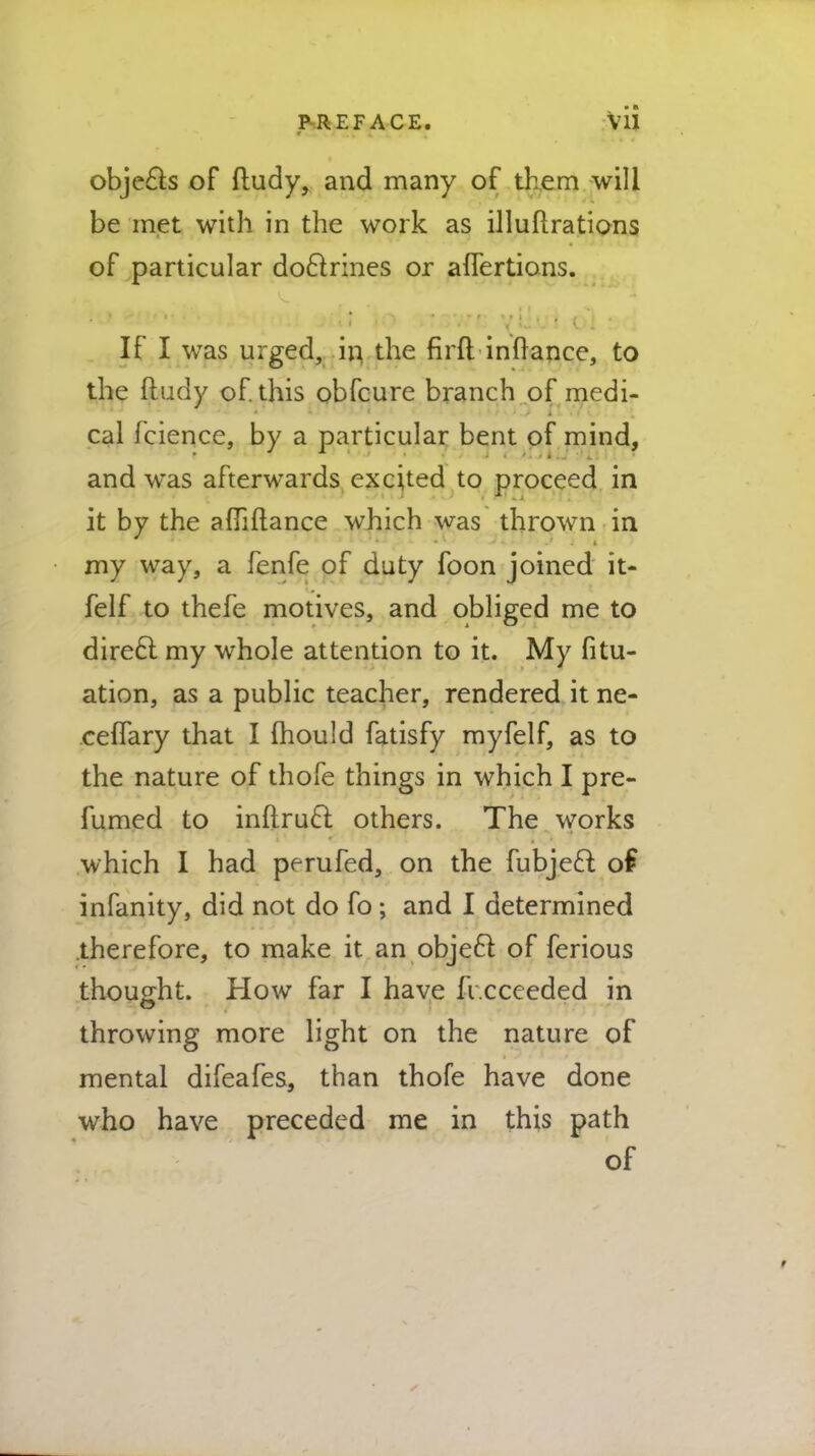 objecls of ftudy, and many of them will be met with in the work as illuflrations of particular doctrines or aflertions. If I was urged, in the flrft inMance, to the fludy of. this obfcure branch of medi- cal fcience, by a particular bent of mind, and was afterwards excited to proceed in it by the affiftance which was thrown in my way, a fenfe of duty foon joined it- felf to thefe motives, and obliged me to direcl my whole attention to it. My fitu- ation, as a public teacher, rendered it ne- ceffary that I mould fatisfy myfelf, as to the nature of thofe things in which I pre- fumed to inflrucl; others. The works which I had perufed, on the fubjecl: of infanity, did not do fo ; and I determined therefore, to make it an objecl of ferious thought. How far I have fi.cceeded in throwing more light on the nature of mental difeafes, than thofe have done who have preceded me in this path of