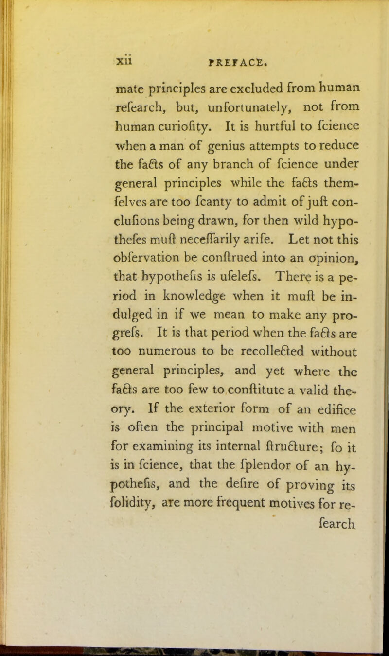 Xll fREF ACE. mate principles are excluded from human refearch, but, unfortunately, not from human curiofity. It is hurtful to fcience when a man of genius attempts to reduce the fafts of any branch of fcience under general principles while the fa6ls them- felves are too fcanty to admit of juft con- clufions being drawn, for then wild hypo- thefes muft neceflarily arife. Let not this obfervation be conftrued into an opinion, that hypothecs is ufelefs. There is a pe- riod in knowledge when it muft be in- dulged in if we mean to make any pro- grefs. It is that period when the fac~ls are too numerous to be recollected without general principles, and yet where the fafts are too few to conflitute a valid the- ory. If the exterior form of an edifice is often the principal motive with men for examining its internal ftruclure; fo it is in fcience, that the fplendor of an hy- pothecs, and the defire of proving its folidity, are more frequent motives for re- fearch