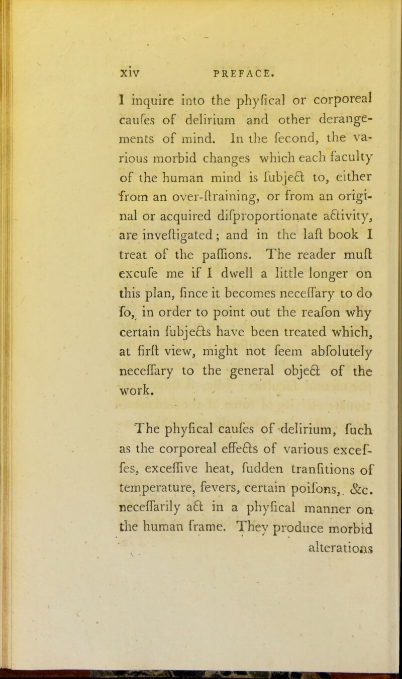 I inquire into the phyfical or corporeal caufes of delirium and other derange- ments of mind. In the fecond, the va- rious morbid changes which each faculty of the human mind is fubjecl; to, either from an over-ftraining, or from an origi- nal or acquired difproportionate activity, are inveftigated; and in the laft book I treat of the pafhons. The reader mud excufe me if I dwell a little longer on this plan, fince it becomes necefTary to do fo, in order to point out the reafon why certain fubje6ls have been treated which, at firft view, might not feem abfolutely necefTary to the general object of the work. The phyfical caufes of delirium, fuch as the corporeal effects of various excef- fes, exceflive heat, fudden tranfitions of temperature, fevers, certain poifons,. Sec. neceffarily aft in a phyfical manner on the human frame. They produce morbid alterations