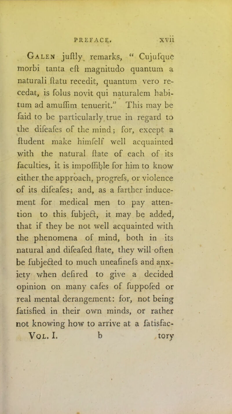 PREFACE* XVli Galen juflly remarks,  Cujufque morbi tanta eft magnitude* quantum a naturali ftatu recedit, quantum vero re- cedat, is folus novit qui naturalem habi- tum ad amuflim tenuerit. This may be faid to be particularly true in regard to the difeafes of the mind; for, except a fludent make himfelf well acquainted with the natural ftate of each of its faculties, it is impoflible for him to know either the approach, progrefs, or violence of its difeafes; and, as a farther induce- ment for medical men to pay atten- tion to this fubject, it may be added, that if they be not well acquainted with the phenomena of mind, both in its natural and difeafed ftate, they will often be fubjecled to much uneafinels and anx- iety when defired to give a decided opinion on many cafes of fuppofed or real mental derangement: for, not being fatisfied in their own minds, or rather not knowing how to arrive at a fatisfac- Vol. I. b tory
