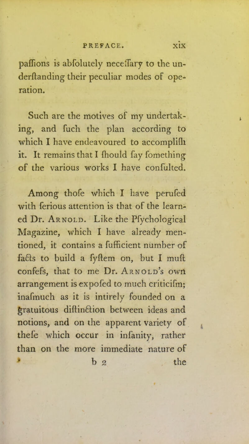 paflions is abfolutely necelTary to the un- derftanding their peculiar modes of ope- ration. Such are the motives of my undertak- ing, and fuch the plan according to which I have endeavoured to accomplifh it. It remains that I mould fay fomething of the various works I have confulted. Among thofe which I have perufed with ferious attention is that of the learn- ed Dr. Arnold. Like the Pfychological Magazine, which I have already men- tioned, it contains a fufficient number of facls to build a fyftem on, but I mud confefs, that to me Dr. Arnold's own arrangement is expofed to much criticifm; inafmuch as it is intirely founded on a gratuitous diflinftion between ideas and notions, and on the apparent variety of thefe which occur in infanity, rather than on the more immediate nature of b 2 the