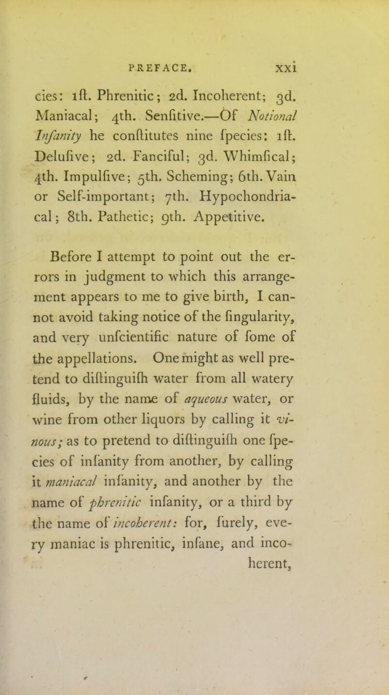 cies: lft. Phrenitic; 2d. Incoherent; 3d. Maniacal; 4th. Senfitive.—Of Notional Infanity he conftitutes nine fpecies: lft. Delufive; 2d. Fanciful; 3d. Whimfical; 4th. Impulfive; 5th. Scheming; 6th. Vain or Self-important; 7th. Hypochondria- cal; 8th. Pathetic; 9th. Appetitive. Before I attempt to point out the er- rors in judgment to which this arrange- ment appears to me to give birth, I can- not avoid taking notice of the fingularity, and very unfcientific nature of fome of the appellations. One might as well pre- tend to diftinguiih water from all watery fluids, by the name of aqueous water, or wine from other liquors by calling it vi- nous; as to pretend to diftinguilh one fpe- cies of infanity from another, by calling it maniacal infanity, and another by the name of 'phrenitic infanity, or a third by the name of incoherent: for, furely, eve- ry maniac is phrenitic, infane, and inco- herent, r