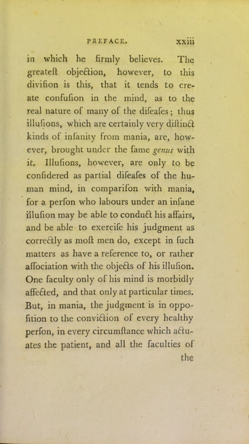 in which he firmly believes. The greateft objection, however, to this divifton is this, that it tends to cre- ate confufion in the mind, as to the real nature of many of the difeafes; thus illufions, which are certainly very diitinci kinds of infanity from mania, are, how- ever, brought under the fame genus with it. Illufions, however, are only to be confidered as partial difeafes of the hu- man mind, in comparifon with mania, for a perfon who labours under an infane iilufion may be able to conduct his affairs, and be able to exercife his judgment as correctly as mod men do, except in fuch matters as have a reference to, or rather affociation with the objects of his iilufion. One faculty only of his mind is morbidly affected, and that only at particular times. But, in mania, the judgment is in oppo- fition to the conviction of every healthy perfon, in every circumftance which actu- ates the patient, and all the faculties of the