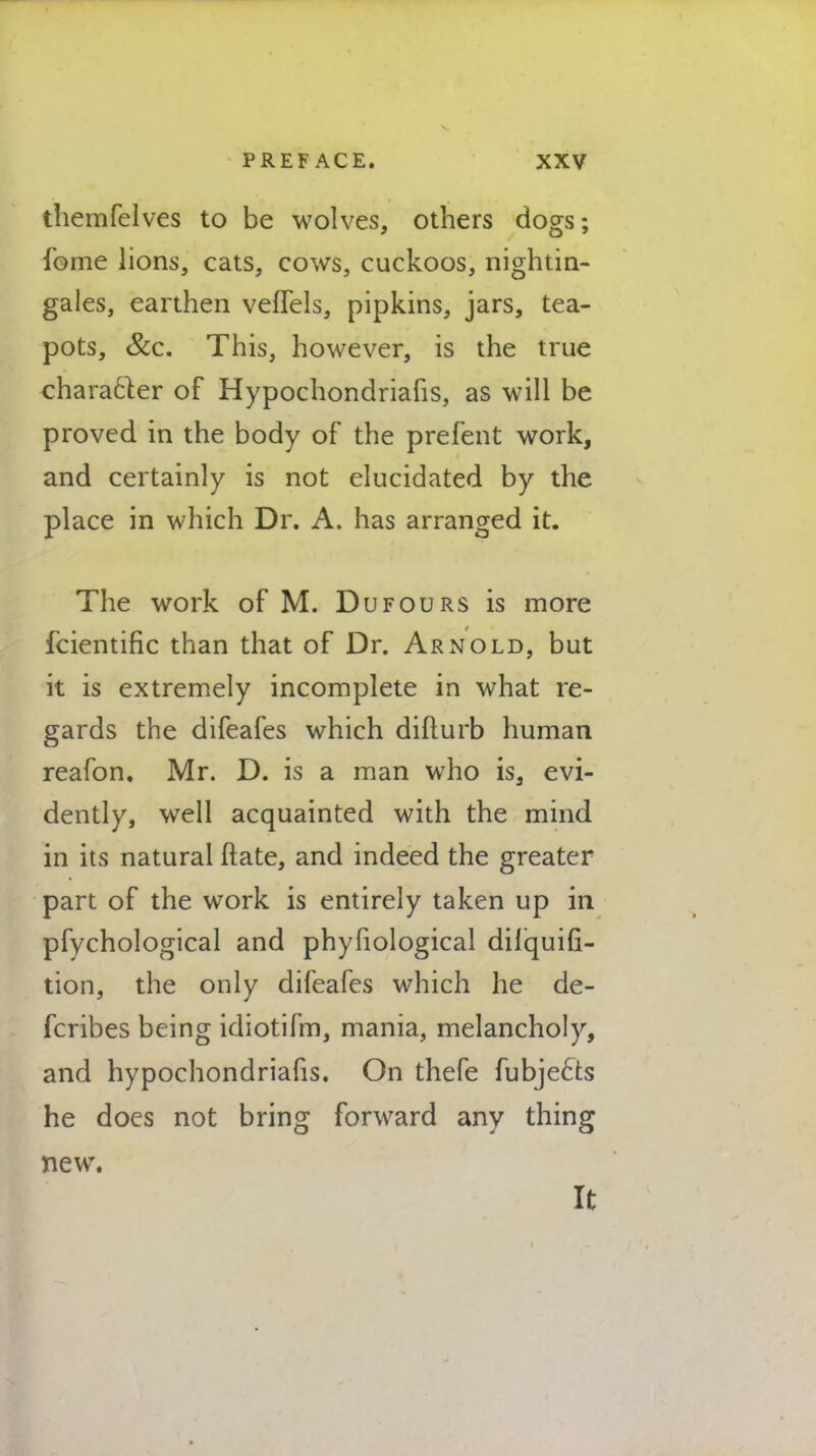 themfelves to be wolves, others dogs; fome lions, cats, cows, cuckoos, nightin- gales, earthen veflels, pipkins, jars, tea- pots, &c. This, however, is the true character of Hypochondriafis, as will be proved in the body of the prefent work, and certainly is not elucidated by the place in which Dr. A. has arranged it. The work of M. Dufours is more fcientific than that of Dr. Arnold, but it is extremely incomplete in what re- gards the difeafes which difturb human reafon. Mr. D. is a man who is, evi- dently, well acquainted with the mind in its natural ftate, and indeed the greater part of the work is entirely taken up in pfychological and phyfiological dilquili- tion, the only difeafes which he de- fcribes being idiotifm, mania, melancholy, and hypochondriafis. On thefe fubjects he does not bring forward any thing new. It