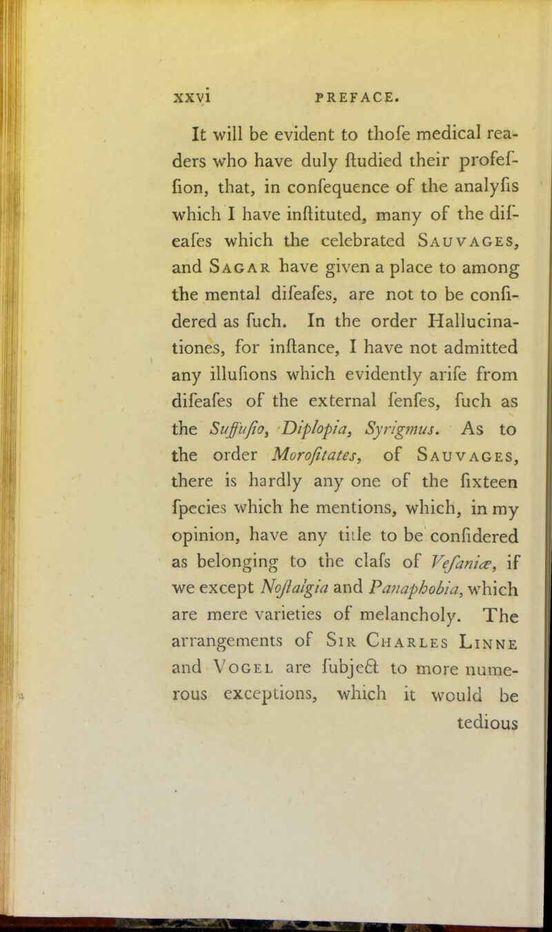 It will be evident to thofe medical rea- ders who have duly ftudied their profef- fion, that, in confequence of the analyfis which I have inftituted, many of the dif- eafes which the celebrated Sauvages, and Sagar have given a place to among the mental difeafes, are not to be confi- dered as fuch. In the order Hallucina- tions, for inftance, I have not admitted any illufions which evidently arife from difeafes of the external fenfes, fuch as the SuffufiO) Diplopia, Syrig?nus. As to the order Morofitates, of Sauvages, there is hardly any one of the fixteen fpecies which he mentions, which, in my opinion, have any tide to be confidered as belonging to the clafs of Vefania, if we except Nojialgia and Panaphobia, which are mere varieties of melancholy. The arrangements of Sir Charles Linne and Vogel are fubje6l to more nume- rous exceptions, which it would be tedious