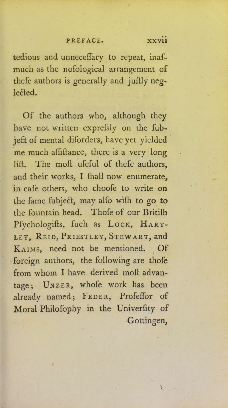 tedious and unneceflary to repeat, inaf- much as the nofological arrangement of thefe authors is generally and juftly neg- leded. Of the authors who, although they have not written exprefsly on the fub- ject of mental diforders, have yet yielded me much afliftance, there is a very long lift. The moh1 ufeful of thefe authors, and their works, I lfiall now enumerate, in cafe others, who choofe to write on the fame fubject, may alfo wiih to go to the fountain head. Thofe of our Britifh Pfychologifts, fuch as Lock, Hart- ley, Reid, Priestley, Stewart, and Kaims, need not be mentioned. Of foreign authors, the following are thofe from whom I have derived mod advan- tage; Unzer, whofe work has been already named; Feder, Profeffor of Moral Philofophy in the Univerfity of Gottingen,