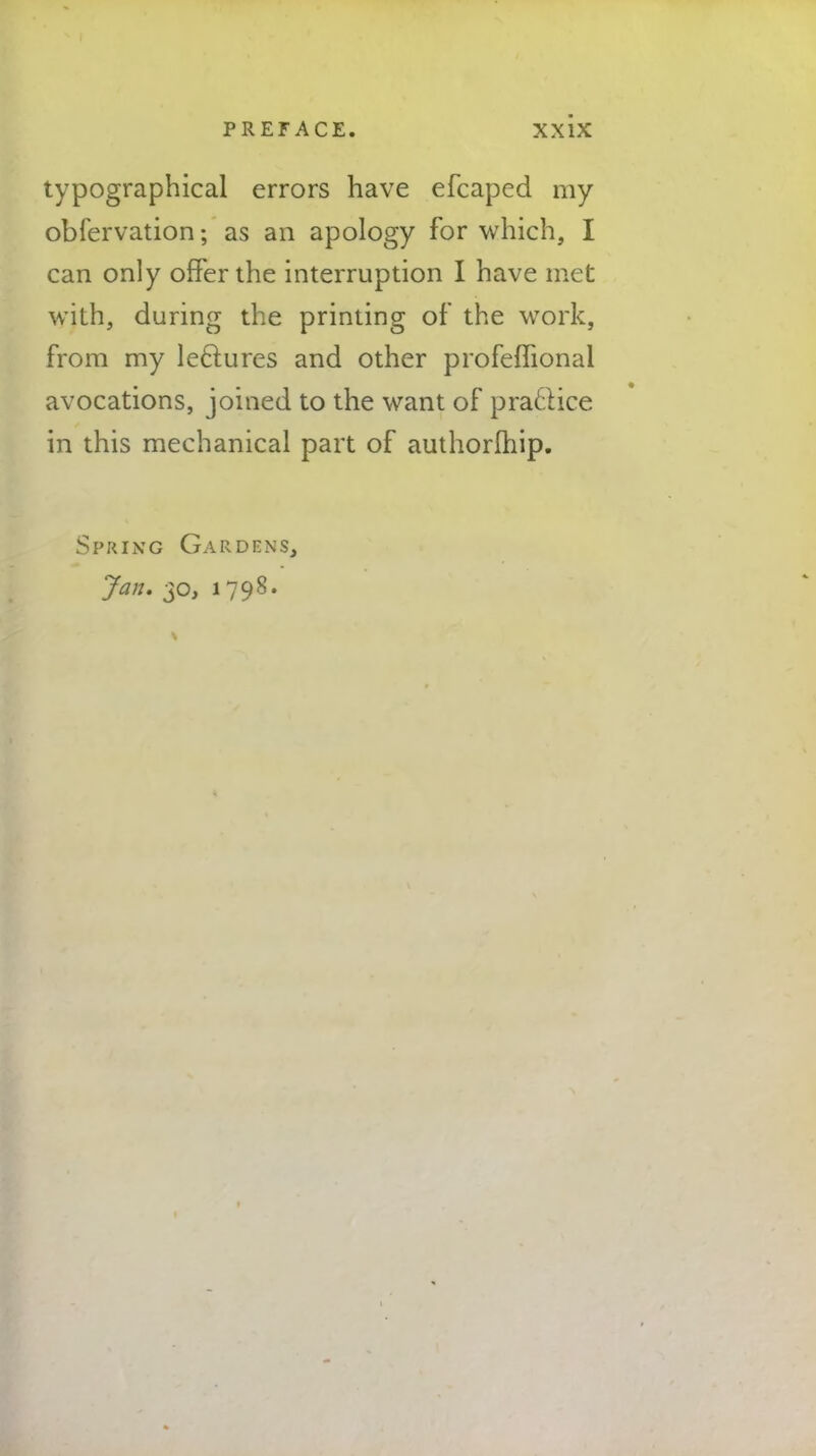 typographical errors have efcaped my obfervation; as an apology for which, I can only offer the interruption I have met with, during the printing of the work, from my lectures and other profeffional avocations, joined to the want of practice in this mechanical part of authorlhip. Spring Gardens, Jan. 30, 1798*