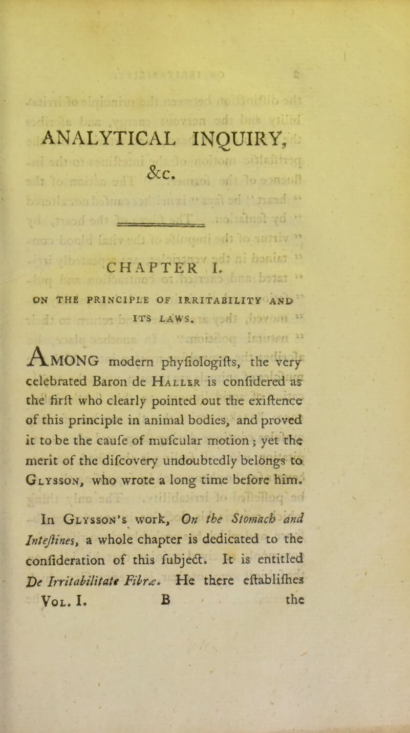 ANALYTICAL INQUIRY, CHAPTER I. ON THE PRINCIPLE OF IRRITABILITY AND ITS LAWS. Among modern phyliologifts, the very celebrated Baron de Haller is confidered as the firlr who clearly pointed out the exiftence of this principle in animal bodies, and proved it to be the caufe of mufcular motion; yet the merit of the difcovery undoubtedly belongs to Glysson, who wrote a long time before him. In Glysson's work, On the Stomach and InteJ}ines> a whole chapter is dedicated to the confederation of this fubjecl:. It is entitled Ve Irrttabilitate Fibr<c. He there eftablifhes