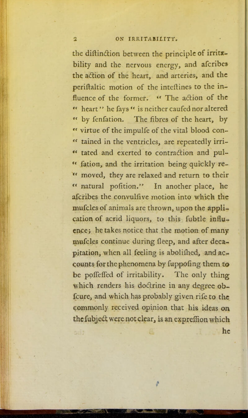 the diftinction between the principle of irrita- bility and the nervous energy, and afcribes the action of the heart, and arteries, and the periftaltic motion of the interlines to the in- fluence of the former. u The action of the '* heart he fays is neither caufed nor altered *f by fenfation. The fibres of the heart, by ,f virtue of the impulfe of the vital blood con- ,f tained in the ventricles, are repeatedly irri-  tated and exerted to contraction and pul- ,f fation, and the irritation being quickly re- ,f moved, they are relaxed and return to their *• natural pofition. In another place, he afcribes the convulfive motion into which the mufcles of animals are thrown, upon the appli- cation of acrid liquors, to this fubtle influ- ence; he takes notice that the motion of many mufcles continue during fleep, and after deca- pitation, when all feeling is aboliflied, and ac- counts for the phenomena by fuppoling them to be ppfTefTed of irritability. The only thing which renders his doctrine in any degree ob- fcure, and which has probably given rife to the commonly received opinion that his ideas on thcfubject were not clear, is an expreffion which he