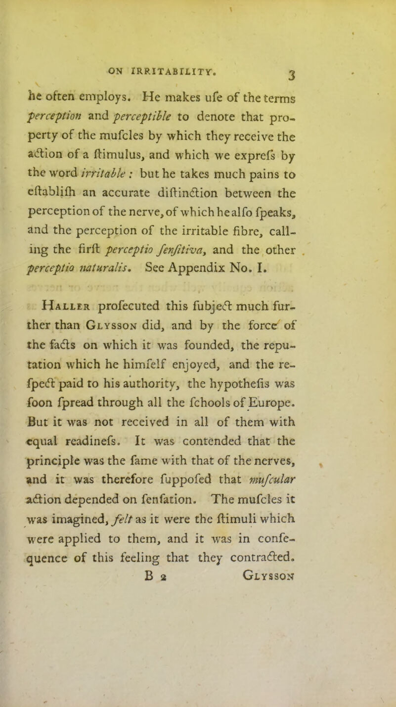 he often employs. He makes ufe of the terms perception and perceptible to denote that pro- perty of the mufcles by which they receive the action of a ftimulus, and which we exprefs by the word irritable : but he takes much pains to eftablifh an accurate diftindtion between the perception of the nerve, of which he alfo fpeaks, and the perception of the irritable fibre, call- ing the firft perceptio fenjitiva, and the other perceptio naturalis. See Appendix No. I. Haller profecuted this fubjecl much fur- ther than Glysson did, and by the force of the facts on which it was founded, the repu- tation which he himfelf enjoyed, and the re- fpect paid to his authority, the hypothecs was foon fpread through all the fchools of Europe. But it was not received in all of them with equal readinefs. It was contended that the principle was the fame with that of the nerves, and it was therefore fuppofed that mufcular action depended on fenfation. The mufcles it was imagined, felt as it were the ftimuli which were applied to them, and it was in confe- quence of this feeling that they contracted. B 2 Glysson