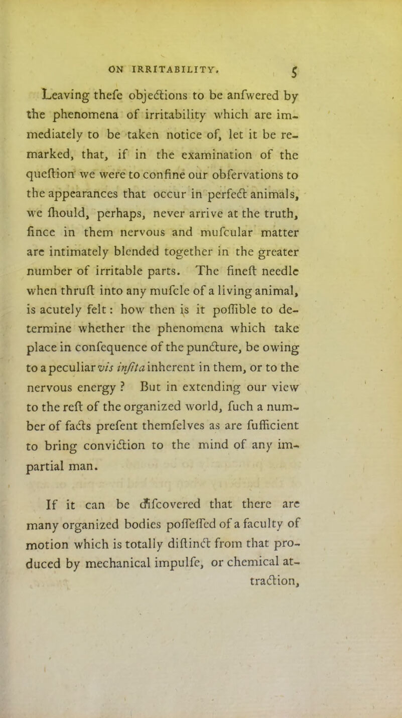 Leaving thefe objections to be anfwered by the phenomena of irritability which are im- mediately to be taken notice of, let it be re- marked, that, if in the examination of the queftion we were to confine our obfervations to the appearances that occur in perfect animals, we fhould, perhaps, never arrive at the truth, lince in them nervous and mufcular matter arc intimately blended together in the greater number of irritable parts. The fineft needle when thrufl into any mufcle of a living animal, is acutely felt: how then is it pofTible to de- termine whether the phenomena which take place in confequence of the puncture, be owing to a peculiar vis infita inherent in them, or to the nervous energy ? But in extending our view to the reft of the organized world, fuch a num- ber of fads prefent themfelves as are fufficient to bring conviction to the mind of any im- partial man. If it can be cfifcovered that there are many organized bodies pofTeffed of a faculty of motion which is totally diftinct from that pro- duced by mechanical impulfe, or chemical at- traction,